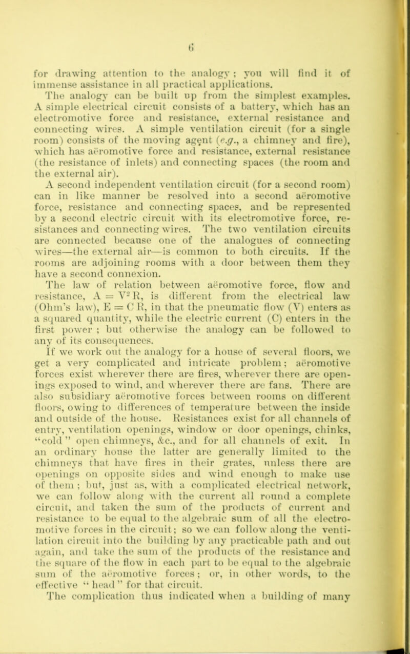 for drawing attention to the analogy ; you will tind it of immense assistance in all j)ractical applications. 'riie analogy can he built u}) from the 6imi)le8t exainj>les. A simple electrical circuit consists of a battery, which has an electromotive force and resistance, external r€*sistance and connecting wires. A simple ventilation circuit (for a single room) consists of the moving ag^mt (e.^., a chimney and tire), which has aeromotive force and resistance, external resistance (the resistance (d inlets) and connecting spaces (the room and the external air). A second independent ventilation circuit (for a second room) can in like manner be resolved into a second aeromotive force, resistance and connecting si)aces, and be represented by a second electric circuit with its electromotive force, re- sistances and connecting wires. The two ventilation circuits are connected because one of the analogues of connecting wires—the external air—is common to both circuits. If the rooms are adjoining rooms with a door between them they have a st‘Cond connexion. The law of relation between ath-omotive force, flow and resistance, A = V-H, is dilferent from the electrical law (Ohm’s law), E = (’ H, in that the pneumatic flow (V) enters as a squared quantity, while the electric current (C) enters in the lirst power ; but otherwise the analogy can be followed to any of its conse(|uenccs. If we work out the analogy for a house of several floors, we get a very complicated and intricate problem; ath-omotive forces exist wherever there are tires, wherever there are open- ings ex})osed to wind, and wherever there are fans. There are also subsidiary aeromotive forces between rooms on dilferent floors, owing to dilferences of temperature between the inside and outside of the house. Resistances exist for all channels of entry, ventilation openings, window or door openings, chinks, “coM” open chimneys, c(c., and for all channels of exit. In an ordinary house the latter are generally limited to the chimneys that have fires in their grates, unless there are ()})enings on o])iK)site sides ami wind enough to make use of them ; but, just as, with a conq)licated electrical network, we can follow along with the current all round a complete circuit, and taken the sum of the products of current and resistance to be ecpial to the algebraic sum of ;ill the electro- motive forces in the circuit; so we can follow along the venti- lation circuit into the building by any ])racticable i)ath and out again, and takt* the sum of tin* })roducts of the resistance and tile S(juare of the flow in each ])art to l)e equal to the algebraic sum of the ai’-romotivt* forc(‘s; or, in other words, to the ('ffective “ head” for that circuit. 'J'he comj)lication thus indicated when a building of many
