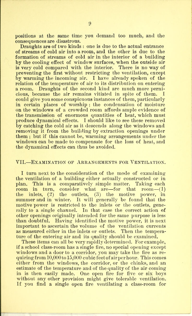 positions at the same time you demand too much, and the consequences are disastrous. Draughts are of two kinds : one is due to the actual entrance of streams of cold air into a room, and the other is due to the formation of streams of cold air in the interior of a building by the cooling effect of window surfaces, when the outside air is very cold compared with the interior. There is no way of preventing the first without restricting the ventilation, except by warming the incoming air. I have already spoken of the relation of the temperature of air to its distribution on entering a room. Draughts of the second kind are much more perni- cious, because the air remains vitiated in spite of them. I could give you some conspicuous instances of them, particularly in certain places of worship ; the condensation of moisture on the windows of a crowded room affords ample evidence of the transmission of enormous quantities of heat, which must produce dynamical effects. I should like to see these removed by catching the cold air as it descends along the windows and removing it from the building by extraction openings under them ; but if this cannot be, warming arrangements under the windows can be made to compensate for the loss of heat, and the dynamical effects can thus be avoided. VII.—Examination of Arrangements for Ventilation. I turn next to the consideration of the mode of examining the ventilation of a building either actually constructed or in plan. This is a comparatively simple matter. Taking each room in turn, consider what are—for that room—(1) the inlets, (2) the outlets, (3) the motive power, in summer and in winter. It will generally be found that the motive power is restricted to the inlets or the outlets, gene- rally to a single channel. In that case the correct action of other openings originally intended for the same purpose is less than doubtful. Having identified the motive power, it is next important to ascertain the volume of the ventilation currents as measured either in the inlets or outlets. Then the tempera- ture of the entering air and its quality should be examined. These items can all be very rapidly determined. For example, if a school class-room has a single fire, no special opening except windows and a door to a corridor, you may take the fire as re- quiring from 10,000 to 15,000 cubic feet of air per hour. This comes either from the windows, the corridor, or the chinks, and an estimate of the temperature and of the quality of the air coming in is then easily made. One open fire for five or six boys without any other provision might give tolerable ventilation. If you find a single open fire ventilating a class-room for