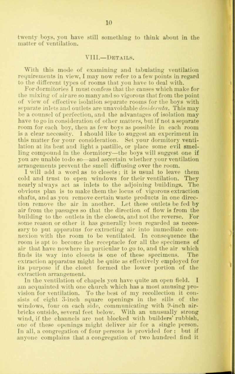 twenty boys, yon have still something to think alx)iit in the matter of ventilation. VIII.—Details. With this mode of examining and tabulating ventilation retjuirements in view, I may now refer to a few points in regard to the different types of rooms that you have to deal with. For dormitories I must confess that the causes which make for the mixing of air are so many and so vigorous that from the point of view of effective isolation sejjarate rooms for the boys with separate inlets and outlets are unavoidable JcN/d/w/Zr/. This may be a counsel of perfection, and the advantages of isolation may have to go in consideration of other matters, but if not a separate room for each boy, then as few boys as possii)le in each room is a clear necessity. I should like to suggest an experiment in this matter for your consideration. Set your dormitory venti- lation at its best and light a })astille, or place some evil smel- ling comj)ouiid in the dormitory—the boys will suggest one if you are unable to do so—and ascertain whether your ventilation arrangements prevent the smell diffusing over the room. I will add a word as to closets ; it is usual to leave them cold and trust to open windows for their ventilation. They nearly always act as inlets to the adjoining buildings. The obvious plan is to make them the locus of vigorous extraction shafts, and as you remove certain waste i)roducts in one direc- tion remove the air in another. Let these outlets be fed by air from the i)assiiges so that the direction of flow is from the building to the outlets in the closets, and not the reverse. For some I’eason or other it has generally been regarded as neces- sary to put aj)paratus foi- extracting air into immediate con- nexion with the room to be ventilated. In consequence the room is apt to become the receptacle for all the specimens of air that have nowhere in jKirticular to go to, and the air which finds its way into closets is one of these specimens. The extraction ap})aratus might be (piiU' as effectively emi)k>yed for its ])urj)Ose if the closet formed the lower i)ortion of the extraction arrangement. In the ventilation of chai)els you have (juite an open field. I am acMpKiinted with one church which has a most amusing pro- vision for ventilation, 'fo the best of my recollection it con- sists of eight d-inch scpiare openings in the sills of the windows, four on t‘ach sid(*, communicating with ‘.f-inch air- bricks outside, several feet below. With an unusually strong wind, if the cliannels are not blocked with builders’ rubbish, one of these o})enings might deliver air for a single i)erson. In all, a congregation of four persons is provided for; but if anyone complains that a congregation of two hundred find it