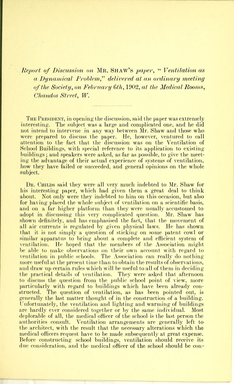 Report of Discussion on Mr. Shaw’s paper^ “ Ventilation as a Dynamical Prohlemf delivered at an ordinary meeting of the Society^ on Fehruary 1902, at the Medical Eooms^ Chandos Street^ W. The President, in opening the discussion, said the paper was extremely interesting. The subject was a large and complicated one, and he did not intend to intervene in any way between Mr. Shaw and those who were prepared to discuss the paper. He, however, ventured to call attention to the fact that the discussion was on the V^^entilation of School Buildings, with special reference to its application to existing buildings ; and speakers were asked, as far as possible, to give the meet- ing the advantage of their actual experience of systems of ventilation, how they have failed or succeeded, and general opinions on the whole subject. Dr. Childs said they were all very much indebted to Mr. Shaw for his interesting paper, which had given them a great deal to think about. Not only were they indebted to him on this occasion, but also for having placed the wliole subject of ventilation on a scientific basis, and on a far higher platform than they were usually accustomed to adopt in discussing this very complicated (luestion. Mr. Shaw has shown definitely, and has emphasised the fact, that the movement of all air currents is regulated by given physical laws. He has shown that it is not simply a question of sticking on some patent cowl or similar apparatus to bring about a complete and efficient system of \entilation. He hoped that the members of the Association might be able to make observations on their own account with regard to ventilation in pul)lic schools. The Association can really do nothing more useful at the present time than to obtain the results of observations, and draw up certain rules which will be useful to all of them in deciding the practical details of ventilation. They were asked that afternoon to discuss the question from the public school point of view, more particularly with regard to buildings which have been already con- structed. The question of ventilation, as has been pointed out, is generally the last matter thought of in the construction of a building. Ihifortunately, the ventilation and lighting and warming of buildings are hardly ever considered together or by the same individual. Most deplorable of all, the medical officer of the school is the last person the authorities consult. Ventilation arrangements are generally left to the architect, with the result that the necessary alterations which the medical officers request have to be made subsequently at great expense. Before constructing school buildings, ventilation should receive its due consideration, and the medical officer of the school should be con-
