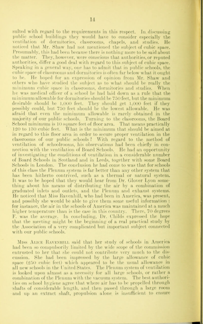 suU(m1 with repinl to the roquirornents in this rrsjX'ct. In disms'^iiig puldic schtH>l liiiihlin^'s they would l»a\c t(» i-onsi«ler (*s|S‘ciaIly the \ (‘lit ilat ion of dormitories, rlassrooins, eha|)els, and studies, lie noticed that .Mr. Shaw had not mentioned t he subject of cuhic sjiace. I*resumaldy, t his had Im'cu iM-caiise t hen* is not hinj: more to Ik* slid alKuit tlie matt(*r. 'Phey, however, w(*n* conscious that authoritie.s,or reputed aiithoritit*s, diH’er a pKid d(*al with n*^ard to this suhjert of cidiic sjwci*. S|H*akin^' in a «M*neral way, one has to admit that in puldic s(*1kk)1s, the cuhi(* space of classriKuns and dormitori(*s is often far U*low what it ou^:ht to lie. 11(* ho|M*d for an (>.\pri*ssion of o|iinion from .Mr. Shaw and others wlio lia\e studi«*»l the subject as to what should 1h* n*ally the minimum cuhi(* space in classriKuns, dormitori(*s and studies. When lie was medical oftic(*r of a scIkkiI he had laid down as a rule that the minimum allowable for dormitoriesslu^uld Ik* 7oU feet, hut the minimum desirable should he l,(HK) f(*et. They should ^'et fi‘et if they |K)ssihly could, hut ToO feet should he the lowest allowable. He was afraid that even the minimum allowable is rarely obtained in the majority of our public scIkmiIs. Turning to the classrooms, the Hoard Schcx)l minimum is 10s(|uare feet of floor an*a. I'hat in(*ans practically 120 to I.’U) cubic feet. What is the minimum that siiould 1m' aimed at in regard to this floor an*a in order to sc*cure pro|K*r ventilation in the classHKims of our public scIkkiIs ? With regard to the method of ventilation of sclKKiInKuns, his observations had In-en chiefly in con- nection with the ventilation of Board ScIkmiIs. lie had an opiMirtunity of investigating the conditions of ventilation in a considerable numh<*r of Board ScIkmiIs in Scotland and in Leeds, together with some Board ScIkmiIs in London, d'he conclusion he had come to was that forscluKils of this class the IMenum system is far better than any other .<y.stem that has been hitherto contrived, such as a thermal or natural system. It was to he hoped that they would hear from Hr. Glover Lyon .some- thing about his means of distributing the air by a combination of graduated inlets and outlets, and the IMenum and exhaust system.s. He noticed that .Miss Havenhill, who had been in .\mericji, was present, and passihly she would he able to give them some u.seful information : for instanc*e, the air in the schools of America was maintained at a much higher temp(*rature than is the ca.se in this (*ountrv. Then*, To degn*es V. was the average*. In concluding, l)r. (Miilds e.\pr(*.s,scd the hoiK* that the m(*eting might Im* the iM'ginning of a real practical study by the .\ssociation of a very comjilieated hut important suhject connected with our public .s(*h(Mvls. .Miss .\i,icK B.vvk.xhii.i. .said that her study of s(*1km)1s in .\merica had hc(*n .so compulsorily limited hy the wide .scope* of the commi.s.sion (*ntrust(*d to her that she* could not (*ontrihute* very much to the di.s- cu.ssion. She* had hce*n impn*.ssed by the large allowaue*e of cubic space* (2.7(1 <*uhi(* fee*!) vvhi»*h appe*arcd to he* the usual allowam*e in all new .scIkmiIs in t he* I’nited State's. 'Phe* IMenum .syste*m of v e*nt ilat ion is l(Mike*d u|Min almost as a ne*ce*.ssity for all large* .s(*Ikmi1.s, or rather a combination of th(* IMe*num with the* va«*uum .system. MMie lM*st authori- ti(*s on .s(*1kki1 hygi(*ne* agr(*e* that vvlK*re* air has to he* proiM*lle*d through shafts of c(in.sid(*rahle* length, and the*n |)a.s.sed through a large reKim and u|i an e*\tract shaft, propulsion alone is insutlicient to ensure