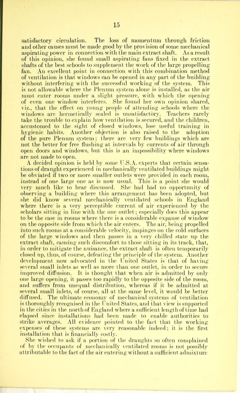 satisfactory circulation. The loss of momentum through friction and other causes must be made good by the provision of some mechanical aspirating power in connection with the main extract shaft. As a result of this opinion, she found small aspirating fans fixed in the extract shafts of the best schools to supplement the work of the large propelling fan. An excellent point in connection with this combination method of ventilation is that windows can be opened in any part of the building without interfering with the successful working of the system. This is not allowable where the Plenum system alone is installed, as the air must enter rooms under a slight pressure, with which the opening of even one window interferes. She found her own opinion shared, viz., that the effect on young people of attending schools where the windows are hermetically sealed is unsatisfactory. Teachers rarely take the trouble to explain how ventilation is secured, and the children, accustomed to the sight of closed windows, lose useful training in hygienic habits. Another objection is also raised to the adoption of the pure Plenum system: there are very few buildings which are not the better for free flushing at intervals by currents of air through open doors and windows, but this is an impossibility where windows are not made to open. A decided opinion is held by some U.S.A. experts that certain sensa- tions of draught experienced in mechanically ventilated buildings might be obviated if two or more smaller outlets were provided in each room, instead of one large one as is now usTial. This is a point she would very much like to hear discussed. She had had no opportunity of observing a building where this arrangement has l)een adopted, but she did know several mechanically ventilated schools in England where there is a very perceptible current of air experienced by the scholars sitting in line with the one outlet; especially does this appear to be the case in rooms where there is a considerable expanse of window on the opposite side from which the air enters. The air, being propelled into such rooms at a considerable velocity, impinges on tlie cold surfaces of the large windows and then passes in a very chilled state up the extract shaft, causing such discomfort to those sitting in its track, that, in order to mitigate the nuisance, the extract shaft is often temporarily closed up, thus, of course, defeating the principle of the system. Another development now ad\ocated in the United States is that of ha\ ing several small inlets as well as more than one outlet, in order to secure improved diffusion. It is thought that when air is admitted b}^ only one large opening, it passes too rapidly to the opposite side of the room, and suffers from unequal distribution, whereas if it be admitted at several small inlets, of course, all at the same level, it would be better diffused. The ultimate economy of mechanical systems of ventilation is thoroughly recognised in the United States, and that view is supported in the cities in the north of England where a suflicieut length of time had elapsed since installations had been made to enable authorities to strike averages. All evidence pointed to the fact that the working expenses of these systems are very reasonable indeed; it is the first installatio)! that is financially costly. She wished to ask if a portion of the draughts so often complained of by the occu])auts of mechanically ventilated rooms is jiot possibly attributable to the fact of the air entering without a sufficient admixture