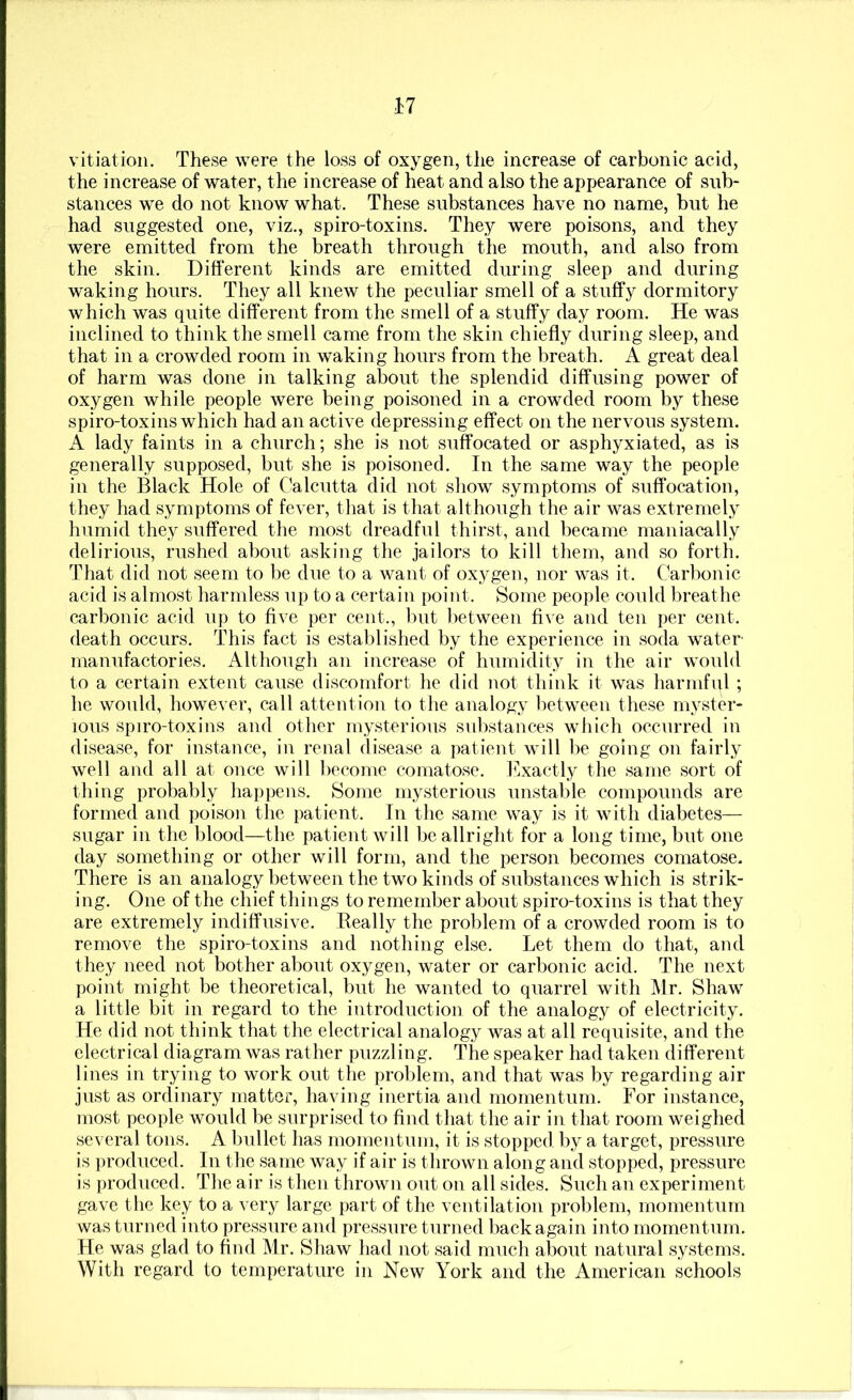 vitiation. These were the loss of oxygen, the increase of carbonic acid, the increase of water, the increase of heat and also the appearance of sub- stances we do not know what. These substances have no name, but he had suggested one, viz., spiro-toxins. They were poisons, and they were emitted from the breath through the mouth, and also from the skin. Different kinds are emitted during sleep and during waking hours. They all knew the peculiar smell of a stuffy dormitory which was quite different from the smell of a stuffy day room. He was inclined to think the smell came from the skin chiefly during sleep, and that in a crowded room in waking hours from the breath. A great deal of harm was done in talking about the splendid diffusing power of oxygen while people were being poisoned in a crowded room by these spiro-toxins which had an active depressing effect on the nervous system. A lady faints in a church; she is not suffocated or asphyxiated, as is generally supposed, but she is poisoned. In the same way the people in the Black Hole of Calcutta did not show symptoms of suffocation, they had symptoms of fever, that is that although the air was extremely humid they suffered the most dreadful thirst, and became maniacally delirious, rushed about asking the jailors to kill them, and so forth. That did not seem to be due to a want of oxygen, nor was it. Carbonic acid is almost harmless up to a certain point. Some people could breathe carbonic acid up to five per cent., but l)etween five and ten per cent, death occurs. This fact is establislied by the experience in soda water- manufactories. Although an increase of humidity in the air would to a certain extent cause discomfort lie did not think it was harmful ; he would, however, call attention to the analogy between these myster- ious spiro-toxius and other mysterious substances wiiich occurred iu disease, for instance, in renal disease a patient will be going on fairly well and all at once will liecome comatose, l^.xactly the same sort of thing probably happens. Some mysterious unstahle compounds are formed and poison the patient. In the same way is it with diabetes— sugar in the blood—the patient will be allright for a long time, but one day something or other will form, and the person becomes comatose. There is an analogy between the two kinds of substances which is strik- ing. One of the chief things to remember about spiro-toxins is that they are extremely indiffusive. Really the problem of a crowded room is to remove the spiro-toxins and nothing else. Let them do that, and they need not bother about oxygen, water or carbonic acid. The next point might be theoretical, but he wanted to quarrel with IMr. Shaw a little bit in regard to the introduction of the analogy of electricity. He did not think that the electrical analogy was at all requisite, and the electrical diagram was rather puzzling. The speaker had taken different lines in trying to work out tlie problem, and that was by regarding air just as ordinary matter, having inertia and momentum. For instance, most people would be surprised to find tliat the air in that room weighed several tons. A bullet has momentum, it is stopped by a target, pressure is produced. In tlie same way if air is thrown along and stopped, pressure is produced. The air is then thrown out on all sides. Such an experiment gave the key to a very large part of the ventilation problem, momentum was turned into pressure and pressure turned back again into momentum. He was glad to find Mr. Shaw liad not said much about natural systems. With regard to temperature in New York and the American schools