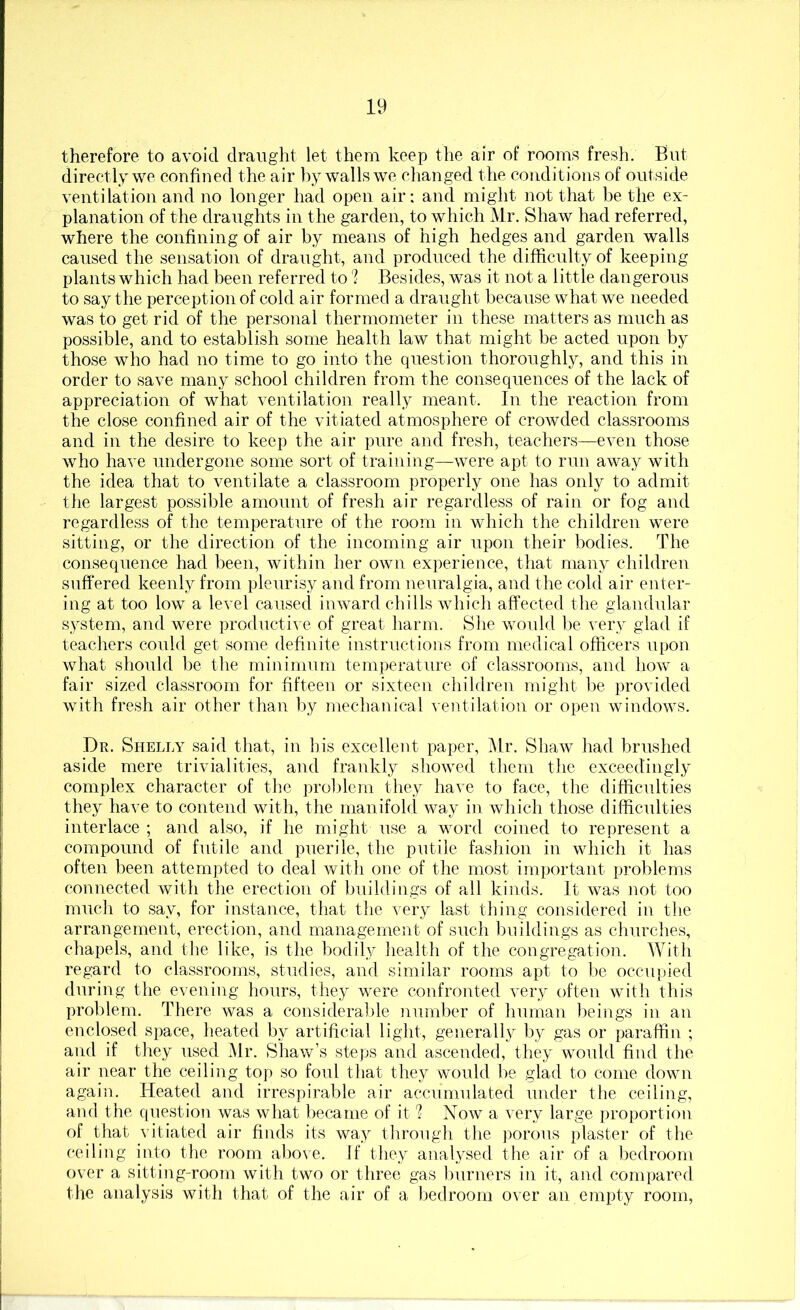therefore to avoid draught let them keep the air of rooms fresh. But directly we confined the air by walls we changed the conditions of outside ventilation and no longer had open air: and might not that be the ex- planation of the draughts in the garden, to which Mr. Shaw had referred, where the confining of air by means of high hedges and garden walls caused the sensation of draught, and produced the difficulty of keeping plants which had been referred to'? Besides, was it not a little dangerous to say the perception of cold air formed a draught because what we needed was to get rid of the personal thermometer in these matters as much as possible, and to establish some health law that might be acted upon by those who had no time to go into the question thoroughly, and this in order to save many school children from the consequences of the lack of appreciation of what ventilation really meant. In the reaction from the close confined air of the vitiated atmosphere of crowded classrooms and in the desire to keep the air pure and fresh, teachers—even those who have undergone some sort of training—were apt to run away with the idea that to ventilate a classroom properly one has only to admit the largest possible amount of fresh air regardless of rain or fog and regardless of the temperature of the room in which the children were sitting, or the direction of the incoming air upon their bodies. The consequence had been, within her own experience, that many children suffered keenly from pleurisy and from neuralgia, and the cold air enter- ing at too low a level caused inward chills which affected the glandular system, and Avere productiA e of great harm. She Avould be very glad if teachers could get some definite instructions from medical officers upon what should be the minimum temperature of classrooms, and hoAV a fair sized classroom for fifteen or sixteen children rniglit be provided with fresh air other than by mechanical ventilation or open windoAVS. Dr. Shella said that, in his excellent paper, Mr. ShaAV had brushed aside mere trivialities, and frankly shoAved them the exceedingly complex character of the prol)lem they have to face, the difficulties they have to contend Avith, the manifold Avay in Avhicli those difficulties interlace ; and also, if he might use a word coined to represent a compound of futile and puerile, the putile fashion in Avhich it has often been attempted to deal Avith one of the most important problems connected with the erection of buildings of all kinds. It AA^as not too much to say, for instance, that the Aery last thing considered in the arrangement, erection, and management of such buildings as churches, chapels, and the like, is the bodil,y health of the congregation. With regard to classrooms, studies, and similar rooms apt to be occupied during the evening hours, they Avere confronted very often Avith this problem. There Avas a considerable number of human beings in an enclosed space, lieated by artificial light, generally by gas or paraffin ; and if they used ]\lr. ShaAv’s steps and ascended, they would find the air near the ceiling top so foul that they would be glad to come doAvn again. Heated and irrespirable air accumulated under the ceiling, and the question was Avhat became of it I Noav a very large proportion of that vitiated air finds its way through the porous plaster of the ceiling into the room aboAe. If they analysed the air of a bedroom over a sitting-room Avith two or three gas burners in it, and compared the analysis with that of the air of a bedroom over an empty room.