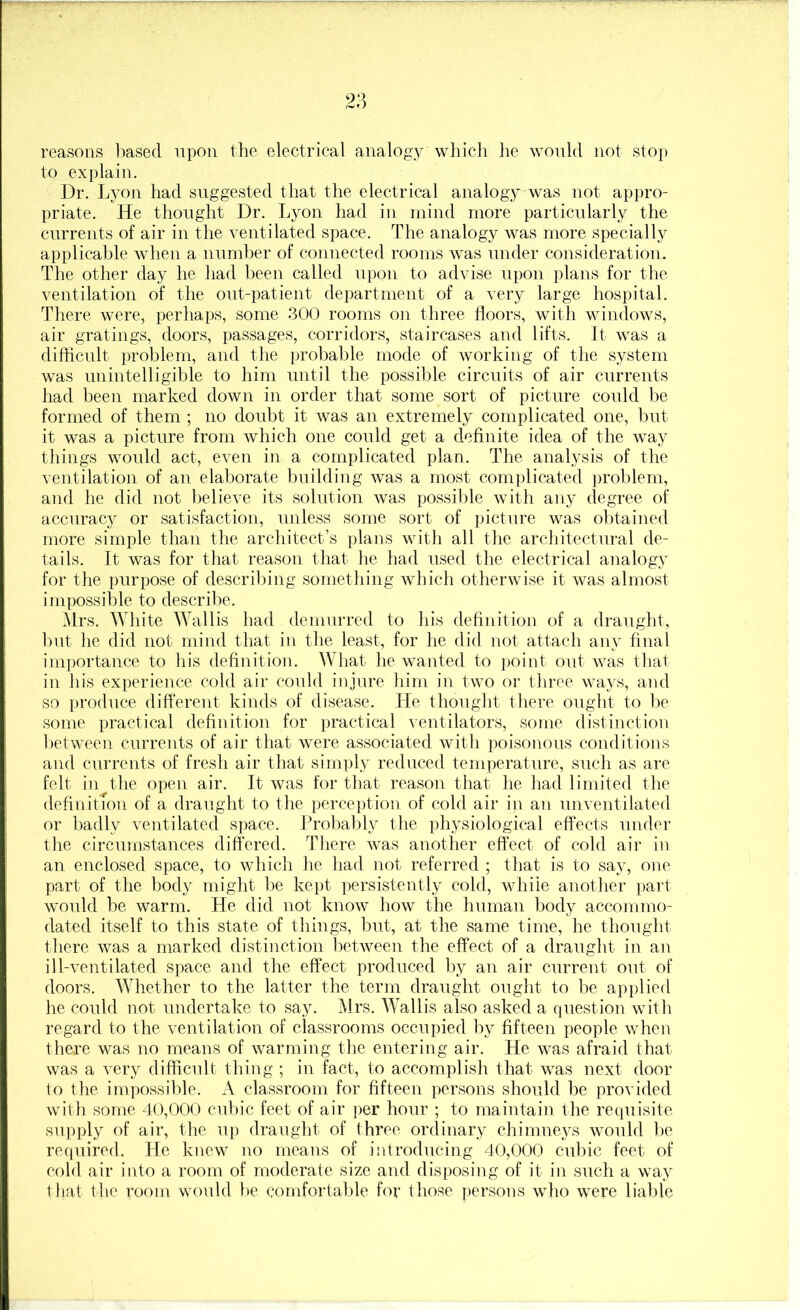 reasons liased upon the electrical analogy which he would not stop to explain. Dr. Lyon had suggested that the electrical analogy was not appro- priate. He thought Dr. Lyon had in mind more particularly the currents of air in the ventilated space. The analogy was more specially applicable when a number of coiuiected rooms was under consideration. The other day he had been called upon to advise upon plans for the ventilation of the out-patient department of a very large hospital. There were, perhaps, some 300 rooms on three doors, with windows, air gratings, doors, passages, corridors, staircases and lifts. It was a difficult problem, and the probable mode of working of the system was unintelligible to him until the possible circuits of air currents had been marked down in order that some sort of picture could be formed of them ; no doubt it was an extremely complicated one, but it was a picture from which one could get a dednite idea of the way things would act, even in a complicated plan. The analysis of the ventilation of an elaborate building was a most complicated problem, and he did not believe its solution was possible with any degree of accuracy or satisfaction, unless some sort of picture was obtained more simple than the architect’s plans with all the architectural de- tails. It was for that reason tliat he had used tlie electrical analogy for the purpose of describing something which otherwise it was almost impossible to describe. Mrs. White Wallis had demurred to his dednition of a draught, hut he did not mind that in the least, for he did not attach any final importance to his dednition. What he wanted to point out was that in his experience cold air could injure him in two or three ways, and so produce different kinds of disease. He thought tliere ought to be some practical dednition for ])ractical ventilators, some distinction hetween currents of air that were associated with poisonous conditions and currents of fresh air that sini])ly reduced temperature, such as are felt ill the open air. It was for that reason that he had limited the dednition of a draught to the perception of cold air in an unventilated or Iiadly ventilated space. Probably the physiological effects under the circumstances differed. There was another effect of cold air in an enclosed space, to which he had not referred ; that is to say, one part of the body might lie kept persistently cold, while another part would be warm. He did not know how the human body accommo- dated itself to this state of things, but, at the same time, he thought there was a marked distinction between the effect of a draught in an ill-ventilated space and the effect produced by an air current out of doors. Whether to the latter the term draught ought to he applied he could not undertake to say. Mrs. Wallis also asked a question with regard to the ventilation of classrooms occupied by dfteen people when there was no means of warming the entering air. He was afraid that was a very difficult thing ; in fact, to accomplish that was next door to the impossible. A classroom for dfteen persons should be provided with some 40,000 cubic feet of air ])er hour ; to maiutain the requisite supply of air, the up draught of three ordinary chimneys would l)e recpiired. He knew no means of ijitroducing 40,000 cubic feet of cold air into a room of moderate size and disposing of it in such a way