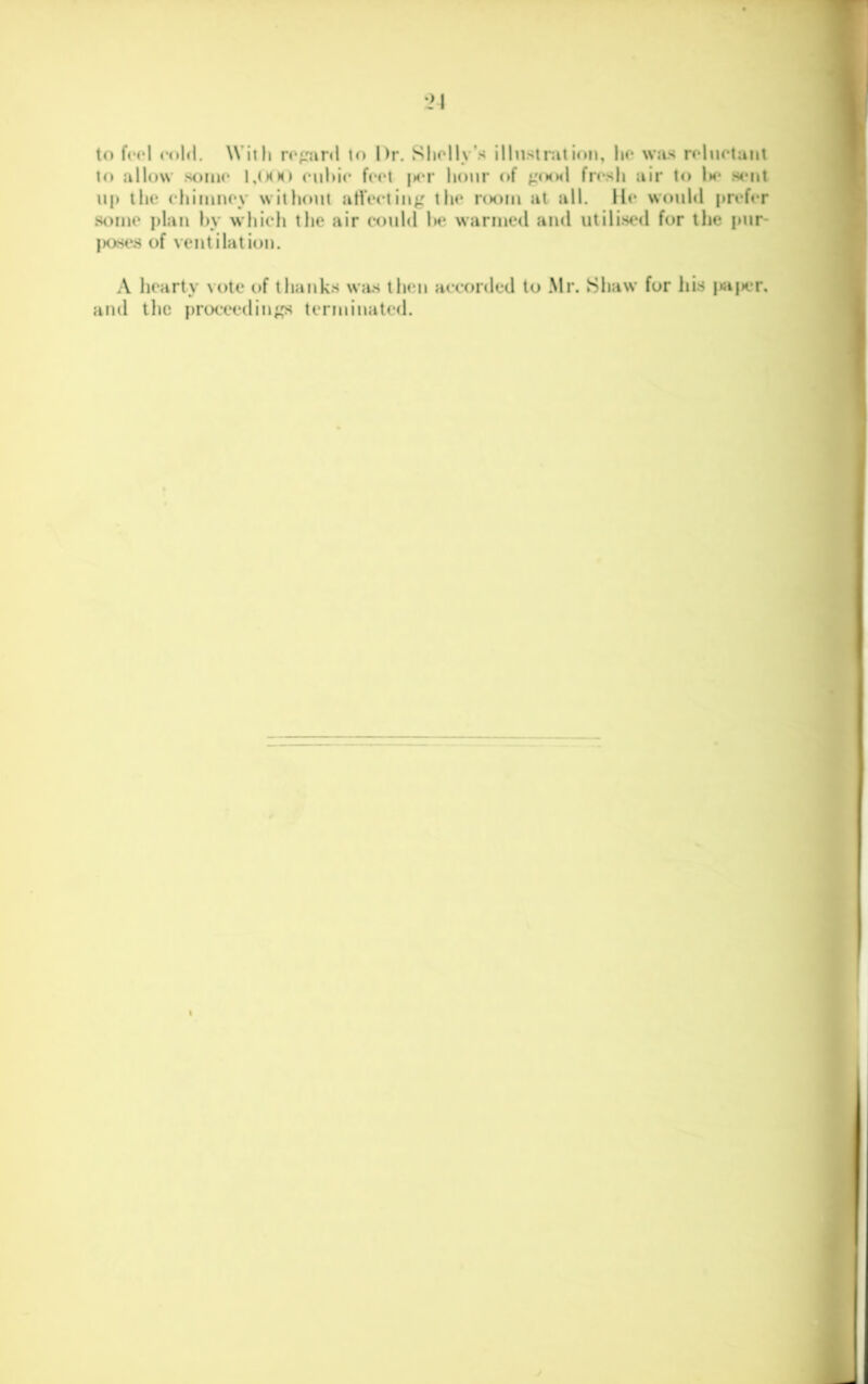 to f(M*l cold. With rc;:ard Dr. Sliolly’s illustraii(»n, lio was reluctant lo allow some culdc feet |s*r hour of punl fresh air to Im* sc*iit up the cliinmey without atVecting the r<K)iu at all. lie would prefer st)iue j)lau hy whieli the air could Ik* warmed and utilised for the pur- |K>st‘s of ventilation. A hearty vote of thanks wjis then accorded to Mr. Shaw for his i»a(ier, and tlic proceedin^,^ terminated.