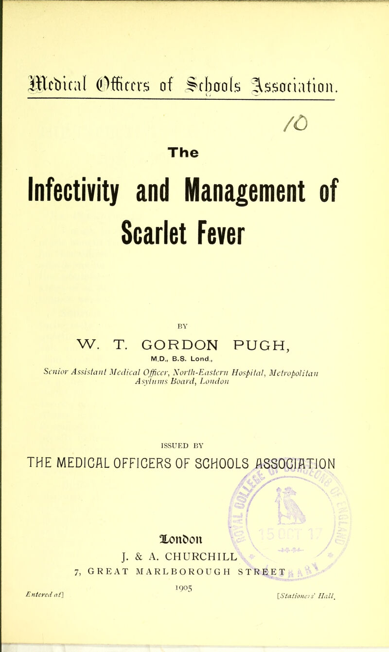 lEcbical of ^fboo(s .Association. /O The Infectivity and Management of Scarlet Fever BY W. T. GORDON PUGH, M.D., B.S. Lond., Sniior Assistaii[ Medical Officer, Xortli-Eastcni Hospital, Metropolitan Asyiiiws Board, Loudon ISSUED BY THE MEDICAL OFFICERS OF SCHOOLS ASSOCIATION !JLon&on J. & A. CHURCHILL 7, GREAT MARLBOROUGH STREET 1905 Entered af] IStaiionc! s’ Haip