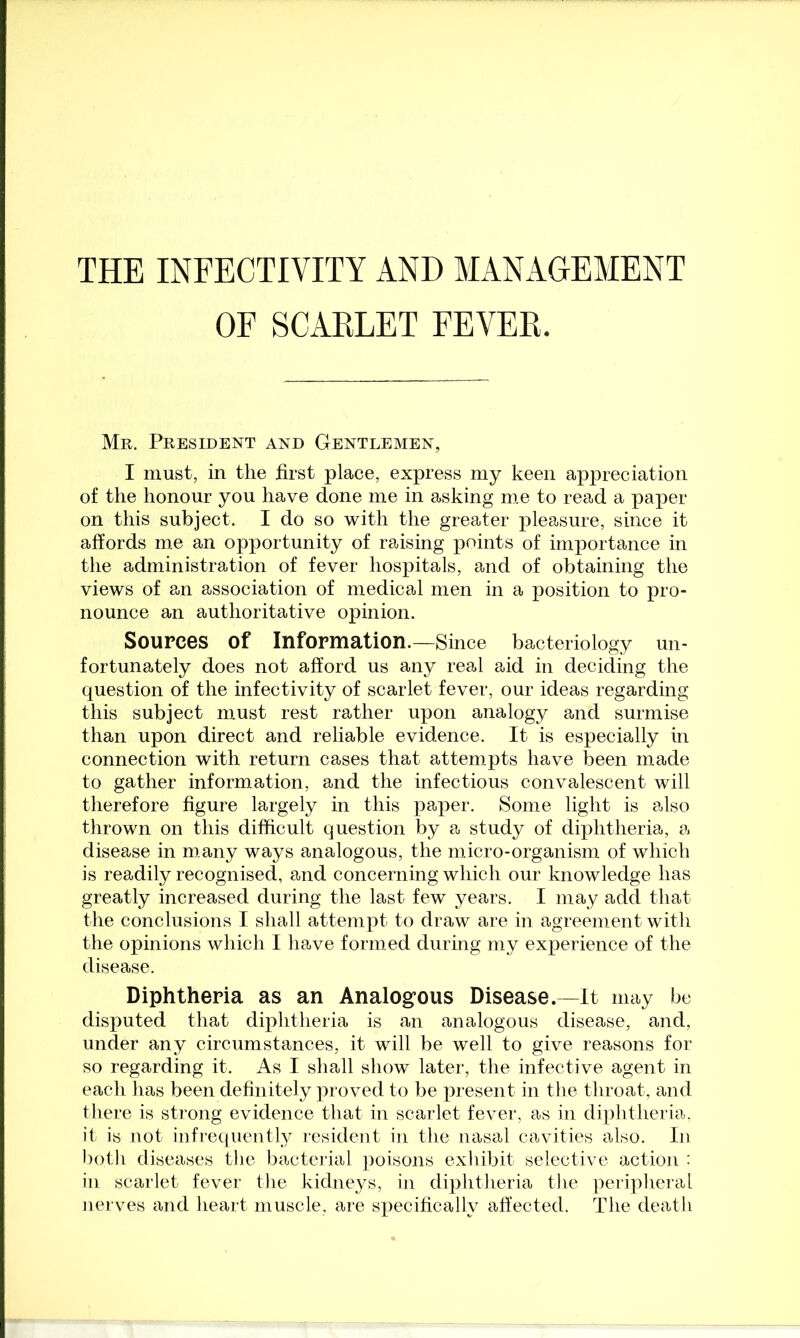 THE INEECTIVITY AND MANAGEMENT OF SCARLET FEVER. Mr. President and Gentlemen, I must, in the first place, express my keen appreciation of the honour you have done me in asking me to read a paper- on this subject. I do so with the greater pleasure, since it affords m.e an opportunity of raising points of importance in the administration of fever hospitals, and of obtaining the views of an association of medical men in a position to pro- nounce an authoritative opinion. Sources of Information.—Since bacteriology un- fortunately does not afford us any real aid in deciding the question of the infectivity of scarlet fever, our ideas regarding this subject must rest rather upon analogy and surmise than upon direct and reliable evidence. It is especially in connection with return cases that attempts have been made to gather information, and the infectious convalescent will therefore figure largely in this paper. Some light is also thrown on this difficult question by a study of diphtheria, a disease in many ways analogous, the micro-organism of which is readily recognised, and concerning which our knowledge has greatly increased during the last few years. I may add that the conclusions I shall attempt to draw are in agreement with the opinions which I have formed during my experience of the disease. Diphtheria as an Analogous Disease.—It may be disputed that diphtheria is an analogous disease, and, under any circumstances, it will be well to give reasons for so regarding it. As I shall show later, the infective agent in each has been definitely proved to be present in the throat, and there is strong evidence that in scarlet fever, as in diphtheria, it is not infrequently resident in the nasal cavities also. In botli diseases tlie bacterial ])oisons exhibit selective action : in scarlet fever the kidneys, in diphtheria the peripheral nerves and heart muscle, are specifically affected. The death