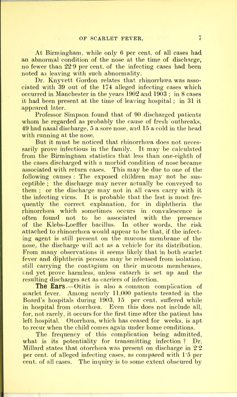 At Birmingham, while only 6 per cent, of all cases had an abnormal condition of the nose at the time of discharge, no fewer than 22 9 per cent, of the infecting cases had been noted as leaving with such abnormality. Dr. Knyvett Gordon relates that rhinorrhoea was asso- ciated with 39 out of the 174 alleged infecting cases which occurred in Manchester in the years 1902 and 1903 ; in 8 cases it had been present at the time of leaving hospital ; in 31 it appeared later. Professor Simpson found that of 90 discharged patients whom he regarded as probably the cause of fresh outbreaks, 49 had nasal discharge, 5 a sore nose, and 15 a cold in the head with running at the nose. But it must be noticed that rhinorrhoea does not neces- sarily prove infectious in the family. It may be calculated from the Birmingliam statistics that less than one-eighth of the cases discharged with a morbid condition of nose became associated with return cases. This may be due to one of the following causes : The exposed children may not be sus- ceptible ; the discharge may never actually be conveyed to them ; or the discharge may not in all cases carry with it the infecting virus. It is probable that the last is most fre- quently the correct explanation, for in diphtheria the rhinorrhoea which sometimes occurs in convalescence is often found not to be associated with the presence of the Klebs-Loeffler bacillus. In other words, the risk attached to rhinorrhoea would appear to be that, if the infect- ing agent is still present on the mucous membrane of the nose, the discharge will act as a vehicle for its distribution. From many observations it seems likely that in both scarlet fever and diphtheria persons may be released from isolation, still carrying the contagium on their mucous membranes, and yet prove harmless, unless catarrh is set up and the resulting discharges act as carriers of infection. The Ears.—Otitis is also a common complication of scarlet fever. Among nearly 11,000 patients treated in the Board’s hospitals during 1903, 15 per cent, suffered while in hospital from otorrhoea. Even this does not include all, for, not rarely, it occurs for the first time after the patient has left hospital. Otorrhoea, which has ceased for weeks, is apt to recur when the child comes again under home conditions. The frequency of this complication being admitted, what is its potentiality for transmitting infection ? Dr. Millard states that otorrhoea was present on discharge in 2’2 per cent, of alleged infecting cases, as compared with 1‘5 per cent, of all cases. The inquiry is to some extent obscured by