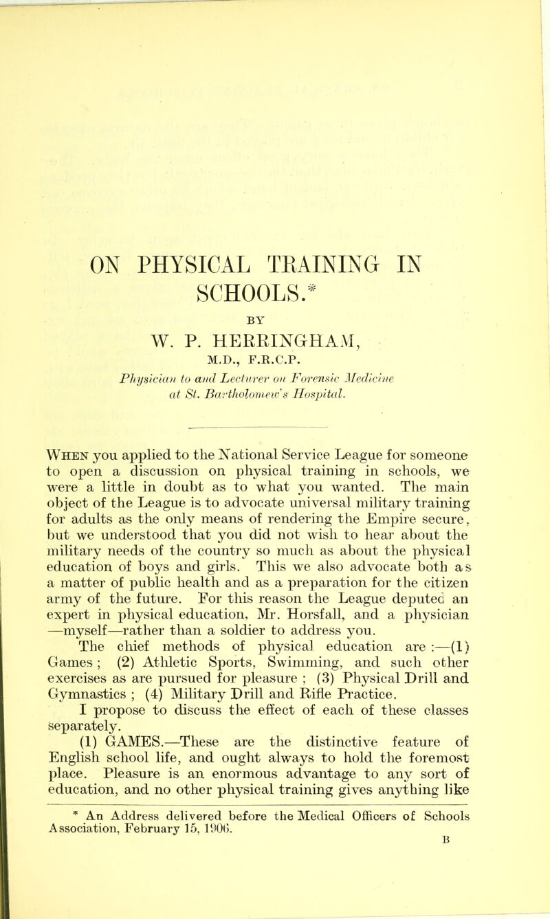 ON PHYSICAL TPtAININO IN SCHOOLS.* BA' W. P. HERRINGHAM, M.D., F.R.C.P. Phystclau to and Lecturer on Forensic Medicine at St. Bartholomeu:'s Hospital. When you applied to the National Service League for someone to open a discussion on physical training in schools, we were a little in doubt as to what you wanted. The main object of the League is to advocate universal military training for adults as the only means of rendering the Empire secure, but we understood that you did not wish to hear about the military needs of the country so much as about the physical education of boys and girls. This we also advocate both as a matter of public health and as a preparation for the citizen army of the future. Eor this reason the League deputed an expert in physical education, Mr. Horsfall, and a physician —myself—rather than a soldier to address you. The chief methods of physical education are :—(1) Games; (2) Athletic Sports, Swimming, and such other exercises as are pursued for pleasure ; (3) Physical Drill and Gymnastics ; (4) Military Drill and Rifle Practice. I propose to discuss the effect of each of these classes Separately. (1) GAMES.—These are the distinctive feature of English school life, and ought always to hold the foremost place. Pleasure is an enormous advantage to any sort of education, and no other physical training gives anything like An Address delivered before the Medical Officers of Schools Association, February 15, 1906. B