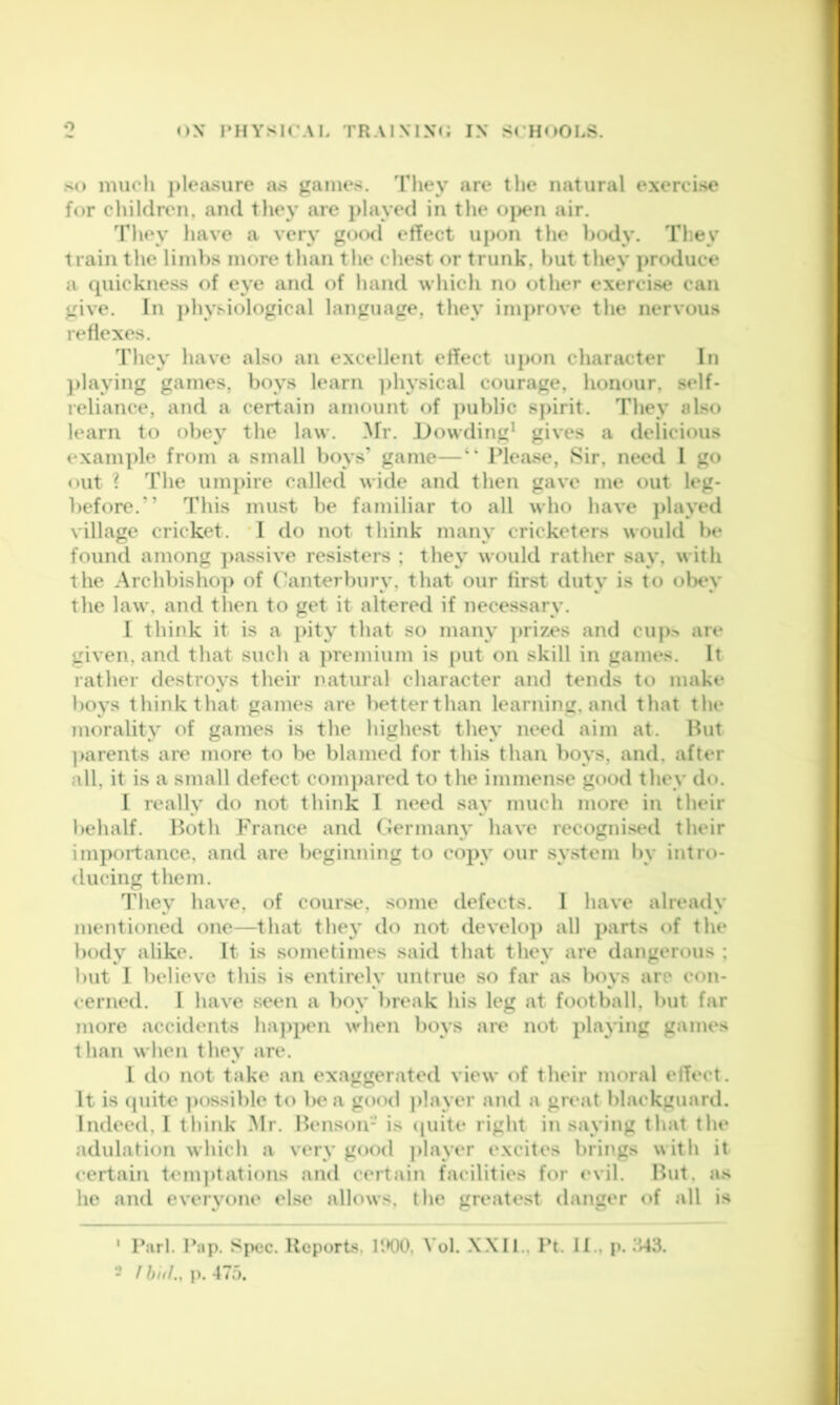 so much j)leasure as games. They are the natural exercise for children, and they are }>layed in the ojxui air. They have a very gocxl effect upon the hcxly. They train the limbs more than the chest or trunk, but they produce a quickness of eye and of hand which no other exercise can give. In j)hysiological language, they improve the nervous reflexes. Tliey have also an excellent effect upon character In })laying games, boys learn ]>hysical courage, honour, self- reliance, and a certain amount of public spirit. They also learn to obey the law. Mr. Dowding* gives a delicious example from a small boys' game—‘‘ IMease, Sir, need 1 go out ? The umpire called wide and then gave me out leg- before.” This must be familiar to all who have ))layed village cricket. *1 do not think many cricketers would be found among passive resisters ; they would rather say, with the Archbishop of ('anterbury, that our fir.st duty is to olx*y the law, and then to get it altered if necessary. I think it is a ]>it\’ that so many prizes and cup> are given, and that such a premium is [)ut on skill in games. It rather destroys their natural character and tends to make boys think that games are betterthan learning, and that the morality of games is tlie liighest they need aim at. Hut ]>arents are more to be blamed for this than boys, and, after all, it is a small defect compared to the immense good they do. I really do not think I need say much more in their l»elialf. Both France and Germany have recognised their importance, and are beginning to copy our system l)v intro- ducing them. 1'hey have, of course, some defects. 1 have already mentioned one—tliat they do not develop all parts of the body alike. It is sometimes said that they are dangerous : but 1 believe this is entirely untrue so far as boys are con- cerned. I have seen a boy break his leg at football, but far more accidents ha])pen when boys are not playing games than when they are. 1 do not take an exaggerated view of their moral effect. It is (juite ])ossible to be a good player and a great blackguard. Indeed, I think .Mr. Benson- is quite right in saying that the adulation which a very good player excites brings with it certain tenqdations and certain facilities for <‘vil. But, as he and everyone el.se allows, the greatest danger of all is ' Pari. Pap. Spec. Reports, IIKX), Vol. XXII., Pt. II., p. .'»43. - / huh, ]). 475.