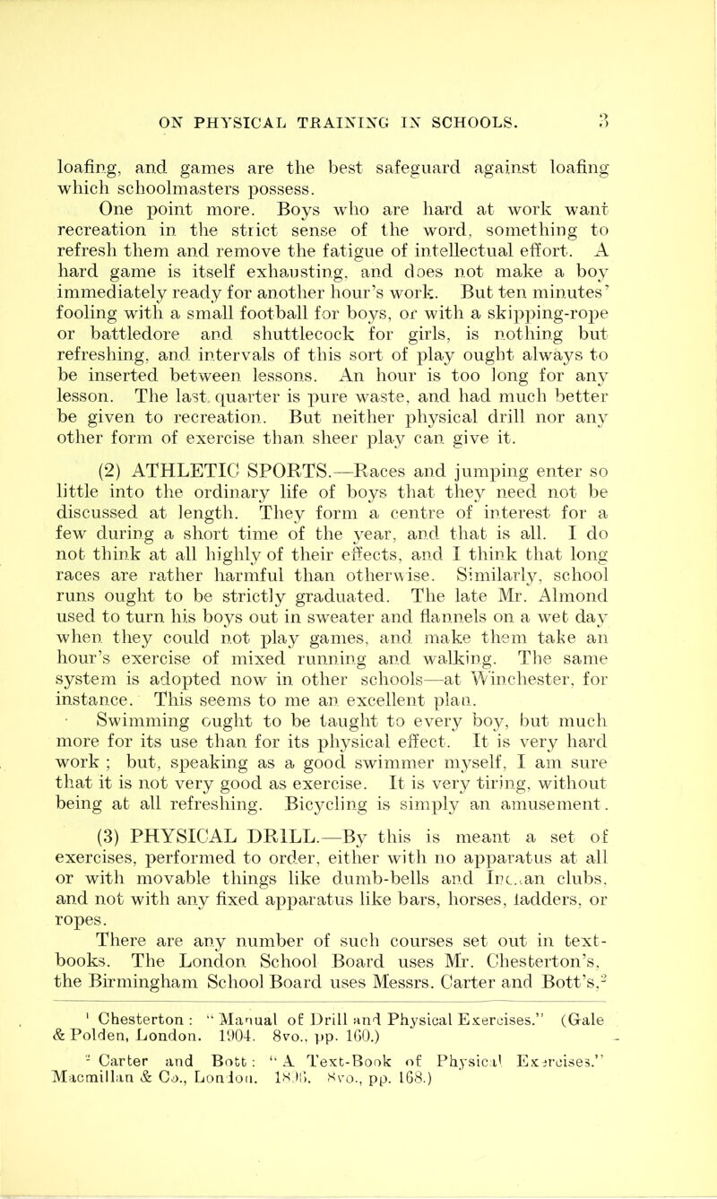 loafing, and games are the best safeguard against loafing which schoolmasters possess. One point more. Boys who are hard at work want recreation in the strict sense of the word, something to refresh them and remove the fatigue of intellectual effort. A hard game is itself exhausting, and does not make a boy immediately ready for another hour’s work. But ten minutes’ fooling with a small football for boys, or with a skipping-rope or battledore and shuttlecock for girls, is nothing but refreshing, and intervals of this sort of play ought always to be inserted between lessons. An hour is too long for any lesson. The last quarter is pure waste, and had much better be given to recreation. But neither physical drill nor any other form of exercise than sheer play can give it. (2) ATHLETIC SPORTS.—Races and jumping enter so little into the ordinary life of boys that they need not be discussed at length. They form a centre of interest for a few during a short time of the year, and that is all. I do nob think at all highly of their effects, and I think that long races are rather harmful than otherwise. Similarly, school runs ought to be strictly graduated. The late Mr. Almond used to turn his boys out in sweater and flannels on a web day when they could not play games, and make them take an hour’s exercise of mixed running and walking. The same system is adopted now in other schools—at Winchester, for instance. This seems to me an, excellent plan. Swimming ought to be taught to every boy, but much more for its use than for its physical effect. It is very hard work ; but, speaking as a good swimmer myself, I am sure that it is not very good as exercise. It is very tiring, without being at all refreshing. Bicycling is simply an amusement. (3) PHYSICAL DRILL.—By this is meant a set of exercises, performed to order, either with no apparatus at all or with movable things like dumb-bells and Inc..an clubs, and not with any fixed apparatus like bars, horses, ladders, or ropes. There are any number of such courses set out in text- books. The London School Board uses Mr. Chesterton’s, the Birmingham School Board uses Messrs. Carter and Bott’s,- ' Chesterton : “ Manual of Drill and Pliysical Exercises.” (Glale & Polden, London. 1904. 8vo., pp. IGO.) - Carter and Both : “ A Text-Book of Physic.d Exercises.” Macmillan & Co., London. iSjO. Xvo., pp. 168.)
