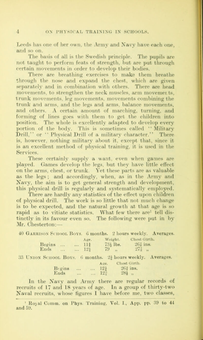 T>*e(ls has one of lier own, tlu* Army and Xavv have eacdi one, and so on. The l)asis of all is tlie Swedisli j)rineiple. The ]>u)>ils are not taught to ]H‘rfor?n feats of .strength, hut are put throiigli certain movements in order to develoj) their bodies. Tliere are hreatliing exercises to make them breatlie through the nose and exj)and tlie chest, which are given separately and in combination with others. There are head movements, to strengthen the neck muscles, arm movemei ts, trunk movements, leg movements, movements combining the trunk and arms, and the legs and arms, balance movements, and others. A certain amount of marching, turning, and forming of lines goes with them to get the children into position. The whole is excellently ada])ted to develo]> every portion of the body. This is sometimes called “ Military Drill,” or ” Physical Drill of a military character.” There is, however, nothing military about it, excej>t that, since it is an excellent method of ])hysical training, it is used in the Services. These certainly su])])ly a want, even when games are played, (iames develo]) the legs, but they have little effect on the arms, chest, or trunk. S et the.se ])arts are as valuable as the legs ; and accordingly, when, as in the Army and Xavy, the aim is to get general strength and develoj)ment, this physical drill is regularly and systematically em})loyed. There are hardly any statistics of the effect upon children of j)hysical drill. The work is so little that not much change is to be exi)ected, and the natural growth at that age is so rapid as to vitiate statistics. What few there are* tell dis- tinctly in its fav^our even so. The following were put in by Mr. Chesterton:— 40 Gauriso.n i^ciiooL Boys. months. '2 hours weekly. Avera^^es. Weight. Chest Girth. Bepins llj 7:1^ lbs. ‘JOJ ins. Knds 121 M -7J „ Uxio.v School Boy.<. O months. 2f hours weekly, .\verapes. .\ge. CheHt Girth. B^^ins 2<»| ins. Ends 12V M In the Xavy and Army there are regular records of recruits of 17 and IH years t>f age. In a group of thirty-two Xaval recruits, w hose figures I have before me, two chvs.ses, ' Ro}ul Comm, on Phys. 'I'raininif, Vol. I., App. pp. .'19 to 44 and 59.