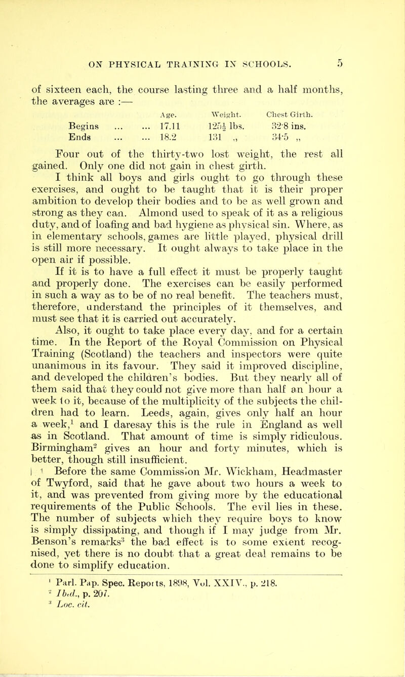 of sixteen each, the course lasting three and a half months, the averages are :— Four out of the thirty-two lost weight, the rest all gained. Only one did not gain in chest girth. I think all boys and girls ought to go through these exercises, and ought to be taught that it is their proper ambition to develop their bodies and to be as well grown and strong as they can. Almond used to speak of it as a religious duty, and of loafing and bad hygiene as pliysical sin. Where, as in elementary schools, games are little played, physical drill is still more necessary. It ought always to take place in the open air if possible. If it is to have a full effect it must be properly taught and properly done. The exercises can be easily performed in such a way as to be of no real benefit. The teachers must, therefore, understand the principles of it themselves, and must see that it is carried out accurately. Also, it ought to take place every day, and for a certain time. In the Report of the Royal Commission on Physical Training (Scotland) the teachers and inspectors were quite unanimous in its favour. They said it improved discipline, and developed the children's bodies. But they nearly^ all of them said that they could not give more than half an hour a week to it, because of the multiplicity of the subjects the chil- dren had to learn. Leeds, again, gives only half an hour a week,^ and I daresay this is the rule in England as well as in Scotland. That amount of time is simply ridiculous. Birmingham^ gives an hour and forty minutes, which is better, though still insufficient. I I Before the same Commission Mr. Wickham, Headmaster of Twyford, said that he gave about two hours a week to it, and was prevented from giving more by the educational requirements of the Public Schools. The evil lies in these. The number of subjects which they require boys to know is simply dissipating, and though if I may judge from Mr. Benson’s remarks-^ the bad effect is to some extent recog- nised, yet there is no doubt that a great deal remains to be done to simplify education. ' Pari. Pap. Spec. Reports, I8‘JH, Vol. XXIV., p. 218. - Ihd., p. 207. * JjOC. cit. Begins Ends Age. Weight. Chest Girth. 17.11 12f)^ lbs. b2'8 ins. 18.2 r.n ., 34-5 „