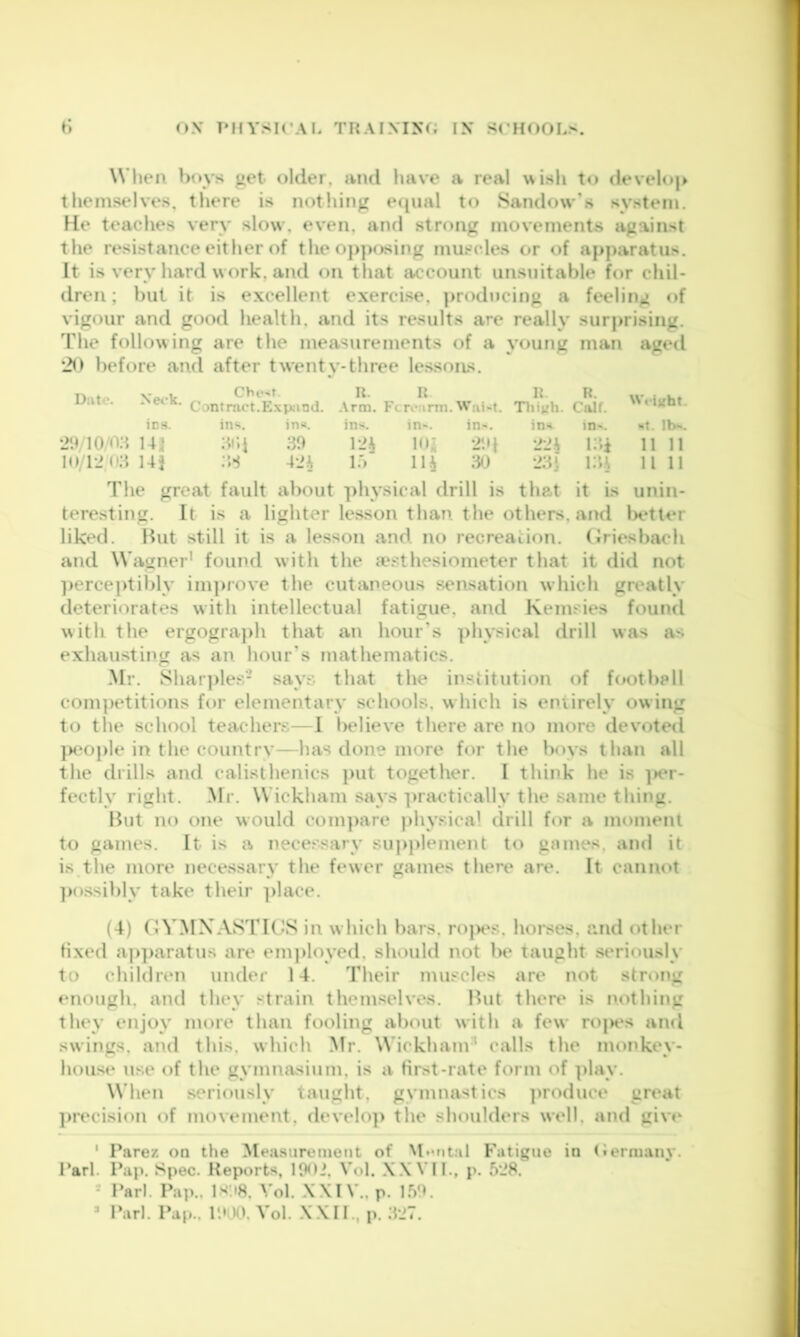 (»X T'HVSK’AI. THAIMXf; IX Sl'HOOLS. r> When ))oys get older, and have a real uish to deveh)|» themselves, there is notliing e([iial to Sandow’s system. He teaches very slow, even, and strong movements against the resistance either of the opposing muscles or of apparatus. It is very hard work, and on that account unsuitable for chil- dren; hut it is e.xcellent exercise, ]>rodncing a feeling of vigour and good health, and its results are really surprising. The following are the measurements of a young man aged before and after twentv-three lessons. Date. Neck. Chest Contract.Expjind. R. R .\rm. Ft rearm. Wai-t. irs. in‘^. in^. in-. in-. in-. 2H/10^o;t I4i| :4i;i 30 Uh !()• lu i2n:t 14} 1.') lU 30 R. Thivh. ins R. Calf. in^. i:d NVeijiht. St. lb-. II 11 11 11 The great fault about physical drill is that it is unin- teresting. It is a lighter lesson than the others, and lK*tler liked. But still it is a lesson and no recreation, (iriesbach and Wagner’ found with the a‘sthesiometer that it did not ])ercej)tibly ini]nove the cutaneous sensation which greatly deteriorates with intellectual fatigue, and Kemsies found with the ergograj)h that an hour's ])hysical drill was as exhausting as an hour’s mathematics. Mr. Shar]>les- says that the insiitution of foot bp 11 competitions for elementary schools, w Inch is entirely owing to the school teachers—I believe there are no more devoted }M'oj)le in the countrv—has done more for the boys than all the drills and calisthenics put together. I think he is ]>er- fectly right. Mr. Wickham says practically the same thing. But no one would compare ])hysical drill bn* a moment to games. It is a necessary supplement to gomes, and it is the more necessary the fewer games there are. It cannot ]K)ssibly take their ])lace. (4) (JVMXASTRJS in which bars, ro|K*s, horses, and other fixed aj)]>aratus are em])loyed, should not be taught seriously to children under 14. Their muscles are not strong enough, and they strain themselves. But there is ixothing they enjoy more than fooling about with a few rojH^s and swings, and this, which Mr. Wickham' calls the monkey- hous(* use of the gymmvsium, is a Hrst-rate form of ])lay. When seriously taught, gymnastics ])roduce great ])recision of movement, develo]) tlie shoulders well, and give ‘ Parez on the Measurement of ^l»•r^tal Fatigue in (lermany. Pari. Pap. Spec. Reports, lOOi, Vol. XX VII., p. 5*J8. = Pari. Pap.. 1M'.I8. Vol. XXIV., p. l.»’>9. » Pari. Pap.. P.»i)0. Vol. XXII., p. .TJ7.