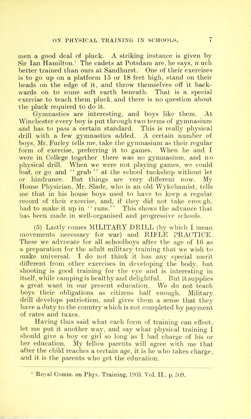 men a good deal of pluck. A striking instance is given by Sir Ian Hamilton.^ The cadets at Potsdam are, he says, much better trained than ours at Sandhurst. One of their exercises is to go up on a platform 15 or 18 feet high, stand on their lieads on the edge of it, and throw themselves off it back- wards on to some soft earth beneath. That is a special exercise to teach them pluck, and there is no question about tlie pluck required to do it. Gymnastics are interesting, and boys like them. At Winchester every boy is put through two terms of gymnasium and has to pass a certain standard. This is really physical drill with a few gymnastics added. A certain number of boys, Mr. Fur ley tells me, take the gymnasium as their regular form of exercise, preferring it to games. When he and I were in College together there was no gymnasium, and no physical drill. When we were not playing games, we could loaf, or go and “ grub ” at the school tuckshop without let or hindrance. But things are very different now. My House Physician, Mr. Slade, who is an old Wykehamist, tells me that in his house boys used to have to keej^ a regular record of their exercise, and, if they did not take enorgh, bad to make it up in “ runs.” This shows the advance that has been made in w^ell-organised and progressive schools. (5) Lastly comes MILITARY DRILL (by wdiich I mean movements necessary for war) and RIFLE PRACTICE. These we advocate for all schoolboys after the age of 16 as a preparation for the adult military training that we wish to make universal. I do not think it has any special merit different from other exercises in developing the body, but shooting is good training for tire eye and is interesting in itself, while camping is healthy and delightful. But it supplies a great want in our present education. We do not teach boys their obligations as citizens half enough. Military drill develops patriotism, and gives them a sense that they have a duty to the country which is nob completed by payment of rates and taxes. Having thus said what each form of training can effect, let me put it another way, and say what physical training I should give a boy or girl so long as I had charge of his or her education. My fellow parents will agree with me that after the child reaches a certain age, it is he who takes charge, and it is the parents who get the education. ' Royal Comm, on Phys. Training, 1903, Vol. II., p. 509.