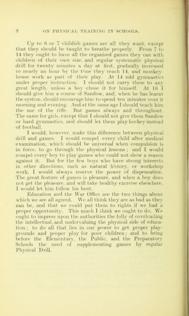 Up to () or 7 cliildisli games are all they want, except that they slioiild l)e taught to breathe j>rf)perly. From 7 to 14 they ought to have all the organised games they can with children of their own size, and regular systematic physical drill for twenty minutes a day at first, gradually increaswl to nearly an hour by the tune they leach 14, and monkey- house work as part of their play. At 14 add gymnastics under ])roj)er instruction. I should not carry these to any great length, unless a boy chose it for himself. At lb 1 should give him a course of Sandow, and, w hen he has learnt the system, should encourage him tos|)end ten minutes over it morning and evening. And at the same age I should teac*h him the use of the rifle. But games always and throughout. The same for gills, excejit that 1 should not give them Sandow or hard gymnastics, and should let them play hockey in.stead of football. I would, however, make this difference betw’een physical drill and games, I would coni])el every child after medical examination, which should be universal when compulsion is in force, to go through the physical lessons ; and I would compel every boy to play games who could not show* a reason against it. ifut for the few boys who have strong interests in other directions, such as natural history, or workshop work, I would always reserve the power of disj>ensation. The great feature of games is pleasure, and when a boy does not get the pleasure, and will take healthy exercise elsewhere, I would let him follow his bent. Education and the W ar Office are the two things about which we are all agreed. \\ e all think they are ivs bad as they can be, and that we could put them to rights if we liiwl a ])roper oi)])ortunity. This much I think we ought to tlo. We ought to impress u])on the authorities the folly of overlcadijig the intellectual, and undervaluing the physical side of etluca- tion ; to do all that lies in our power to get projx'r play- grounds and projXT ])lay for poor childrtm; and to bring Indore the Elementary, the Ihiblic, and the Preparatory Schools the need i)f su])plementing games by regular Physical ]frill.