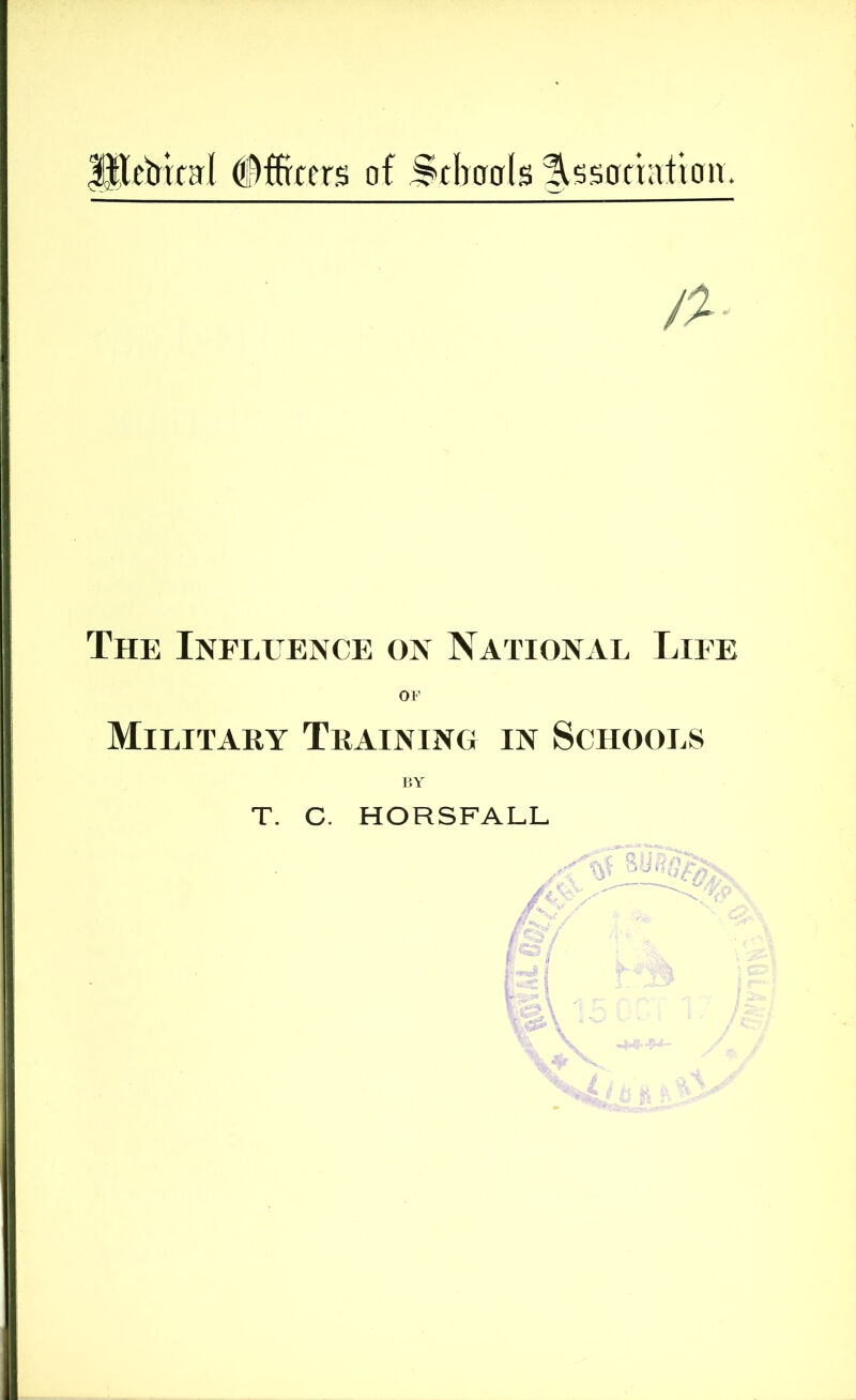 HletJrta'l #ffrcers of Sclioals ^ssafrailon. /% The Influence on National Life OF Military Training in Schools BY T. C, HORSFALL