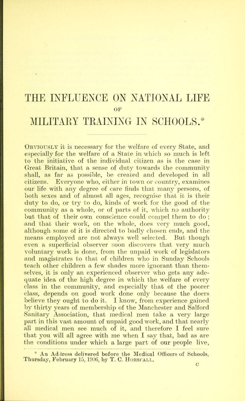 THE INFLUENCE ON NATIONAL LIFE OF MILITAEY TRAINING IN SCHOOLS.* Obviously it is necessary for tlie welfare of every State, and especially for the welfare of a State in which so much is left to the initiative of the individual citizen as is the case in Great Britain, that a sense of duty towards the community shall, as far as possible, be created and developed in all citizens. Everyone who, either in town or country, examines our life with any degree of care finds that many jiersons, of both sexes and of almost all ages, recognise that it is their duty to do, or try to do, kinds of work for the good of the community as a whole, or of parts of it, which no authoritjr but that of their own conscience could comiiel them to do ; and that their work, on the whole, does very much good, although some of it is directed to badly chosen ends, and the means employed are not always well selected. But though even a superficial observer soon discovers that very much voluntary work is done, from the unpaid work of legislators and magistrates to that of children who in Sunday Schools teach other children a few shades more ignorant than them- selves, it is only an experienced observer who gets any ade- quate idea of the high degree in which the welfare of every class in the community, and especially that of the poorer class, depends on good work done only because the doers believe they ought to do it. I know, from experience gained by thirty years of membership of the Manchester and Salford Sanitary Association, that medical men take a very large part in this vast amount of unpaid good work, and that nearly all medical men see much of it, and therefore I feel sure that you will all agree with me when I say that, bad as are the conditions under which a large part of our people live, * An Address delivered before the Medical Officers of Schools, Thursday, February 15, 1006, by T. C. Horsfall. C