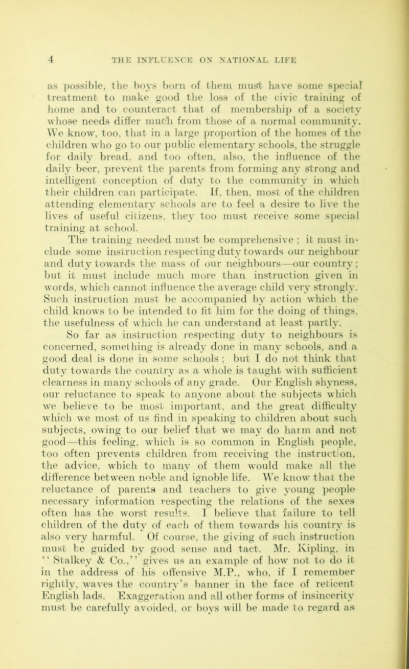 as ])()ssil)le, tlie l)oys l)oni (if them miisi: liave some siiecial treatment to make good tlie loss of the civic training of liome and to counteract that of memhershiji of a society whose needs differ nuicli from those of a normal community. W e know, too, that in a large j)ro])ortion of the homes of the children who go to our ]iul)lic elementary schools, the struggle for daily hread. and too often, also, the influence of the daily beer, ]irevent the parents from forming any strong and intelligent conce]ition of duty to the community in which their children can ])artici]iate. If, then, most of the ehildren attending elementary schools are to feel a desire to live the lives of useful citizens, they too must receive some special training at scliool. The training needed must be com])rehensive : it must in- clude some instruction respecting duty towards our neighbour and duty towards the mass of our neighbours—our country: but it must include much more than instruction given in words, which cannot influence the average child very strongly. Such instruction must be accom])anied by action which the cliild knows to be intended to fit liim for the doing of things, the usefulness of which he can understand at least ])ai’tly. So far as instruction respecting duty to neighbours is^ concerned, something is already done in many schools, and a good deal is done in some schools ; but 1 do not think that duty towards the country as a whole is taught with sufficient cleai ness in many .schools of any grade. Our English shyness, our reluctance to s]ieak to anyone about the subjects which we believe to be most important, and the great difficulty which we most of us find in speaking to children about such subjects, owing to our belief that we may do haim and not good—^this feeling, which is so common in English people, too often ])ievents children from receiving the instruction, the advice, which to many of them would make all the difference between noble and ignoble life. We know that the reluctance of ])arents and leachers to give young ]ieo])le neces.sary information respecting the relations of the sexes often has the worst results. T believe that failure to tell children of the duty of each of them towards his country is also very harmful. Of course, the giving of such instruction must be guided hy good sense and tact. Mr. Ki]iling, in “ Stalkey & Co.,'’ gives us an example of how not to do it in the address of his offensive M.P., who, if I rememher rightly, waves the country's banner in the face of reticent English lads. Exaggeration and all other forms of insincerity must be carefully avoided, or boys will be made to regard as