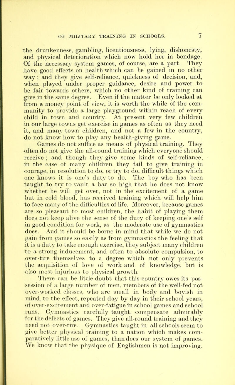 the drunkenness, gambling, licentiousness, lying, dishonesty, and physical deterioration which now hold her in bondage. Of the necessary system games, of course, are a part. They have good effects on health which can be gained in no other way ; and they give self-reliance, quickness of decision, and, when played under proper guidance, desire and power to be fair towards others, which no other kind of training can give in the same degree. Even if the matter be only looked at from a money point of view, it is worth the while of the com- munity to provide a large playground within reach of every child in town and country. At present very few children in our large towns get exercise in games as often as they need it, and man}- town children, and not a few in the country, do not know how to play any health-giving game. Games do not suffice as means of physical training. They often do not give the all-round training which everyone should receive ; and though they give some kinds of self-reliance, in the case of many children they fail to give training in courage, in resolution to do, or try to do, difficult things which one knows it is one’s duty to do. The boy who has been taught to try to vault a bar so high that he does not know whether he will get over, not in the excitement of a game but in cold blood, has received training which will help him to face many of the difficulties of life. Moreover, because games are so pleasant to most children, the habit of playing them does not keep alive the sense of the duty of keeping one’s self in good condition for work, as the moderate use of gymnastics does. And it should be borne in mind that while we do not gain from games so easily as from gymnastics the feeling that it is a duty to take enough exercise, they subject many children to a strong inducement, and often to absolute compulsion, to over-tire themselves to a degree which not only pi events the acquisition of love of work and of knowledge, but is also most injurious to physical growth. There can be little doubt that this country owes its pos- session of a large number of men, members of the well-fed not over-worked classes, who are small in body and boyish in mind, to the effect, repeated day by day in their school years, of over-excitement and over-fatigue in school games and school runs. Gymnastics carefully taught, compensate admirably for the defects of games. They give all-round training and they need not over-tire. Gymnastics taught in all schools seem to give better physical training to a nation which makes com- paratively little use of games, than does our system of games. We know that the physique of Englishmen is not improving.