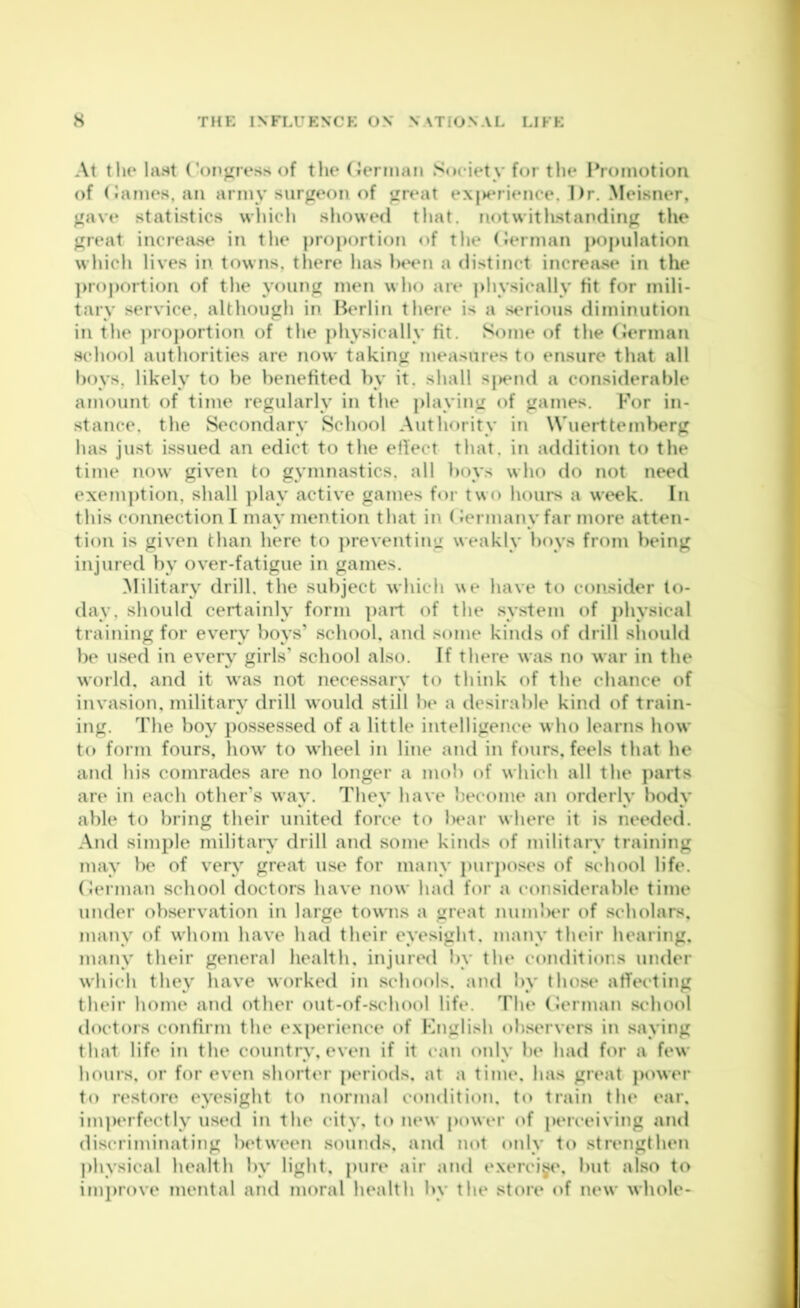 At the last Congress of the (ierman Society for tlie Promotion of (James, an army surgeon of great exj>erience. Dr. Meisner, gave statistics whicli showed tliat. notwitlLstanding the great increiise in the proportion of the (Jerman population wliicli lives in towns, there has Ihhmi a distinct increase in the ])roj)ortion of the young men who are ]>hysically tit for mili- tary service, although in Berlin there is a serious diminution in the j)roj)ortion of the physically tit. Some of the tJerman school authorities are now taking measures to ensure that all hoys, likely to be benefited by it. shall sj)end a considerable amount of time regularly in the playing of games. For in- stance, the Secondary School Authority in Wuerttemberg has just issued an edict to the eliect that, in addition to the time iu)w given to gymnastics, all boys who do not need exeni])tion, shall ])lay active games for two houi*s a week. In this connection I may mention that in (Jermany far more atten- tion is given than here to ])reventing weakly boys from being injured by over-fatigue in games. Military drill, the subject which we have to consider to- day, should certainly form part of the system of j)hysical training for every boys’ school, and some kinds of drill sliould })e used in every girls’ school also. If there was no war in the world, and it was not necessary to think of the chance of invasion, military drill would still lie a desirable kind of train- ing. The boy possessed of a little intelligence who learns how to form fours, how' to wheel in line and in fours, feels that he and his comrades are no longer a mob of which all the parts are in each other’s way. They have become an orderly body able to bring their united force to In^ar where it is needed. And simple military drill and some kinds of militaiy training may be of very great use for many pur])Oses of school life, (lerman school doctors have now had for a considerable time under observation in large towns a great niimlHU’ of scholars, many of whom have had their eyesight, many their hearing, many their general health, injured by the conditions under which they have worked in schools, and by those affecting their home and other out-of-school life. The (Jerman sc'hool doctors confirm the experience of Knglish observers in saying that life in the country, even if it can only be had for a few hours, or for even shorter periods, at a time, has great power to restore eyesight to normal condition, to train the ear, im])erfectly used in the city, to new power of perceiving and discriminating between sounds, and not only to strengthen j)hysical health by light, pure air and exercise, but also to improve mental and moral health by the store of new whole-