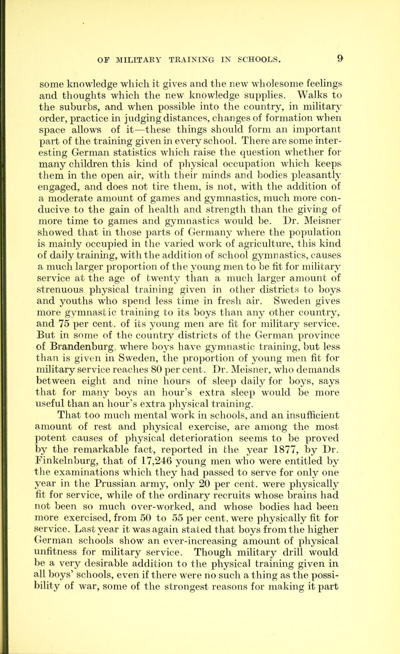 some knowledge which it gives and the new wholesome feelings and thoughts which the new knowledge supplies. Walks to the suburbs, and when possible into the country, in military order, practice in judging distances, changes of formation when space allows of it^—these things should form an important part of the training given in every school. There are some inter- esting German statistics which raise the question whether for many children this kind of physical occupation which keeps them in the open air, with their minds and bodies pleasantly engaged, and does not tire them, is not, with the addition of a moderate amount of games and gymnastics, much more con- ducive to the gain of health and strength than the giving of more time to games and gymnastics would be. Dr. Meisner showed that in those parts of Germany where the population is mainly occupied in the varied work of agriculture, this kind of daily training, with the addition of school gymnastics, causes a much larger proportion of the young men to be fit for military service at the age of twenty than a much larger amount of strenuous physical training given in other districts to boys and youths who spend less time in fresh air. Sweden gives more gymnastic training to its boys than any other country, and 75 per cent, of its young men are fit for military service. But in some of the country districts of the German province of Brandenburg, where boys have gymnastic training, but less than is given in Sweden, the proportion of young men fit for military service reaches 80 per cent. Dr. Meisner, who demands between eight and nine hours of sleep daily for boys, says that for many boys an hour’s extra sleep would be more useful than an hour’s extra physical training. That too much mental work in schools, and an insufficient amount of rest and physical exercise, are among the most potent causes of physical deterioration seems to be proved by the remarkable fact, reported in the year 1877, by Dr. Finkelnburg, that of 17,246 young men who were entitled by the examinations which they had passed to serve for only one year in the Prussian army, only 20 per cent, were physically fit for service, while of the ordinary recruits whose brains had not been so much over-worked, and whose bodies had been more exercised, from 50 to 55 per cent, were physically fit for service. Last year it was again stated that boys from the higher German schools show an ever-increasing amount of physical unfitness for military service. Though military drill would be a very desirable addition to the physical training given in all boys’ schools, even if there were no such a thing as the possi- bility of war, some of the strongest reasons for making it part