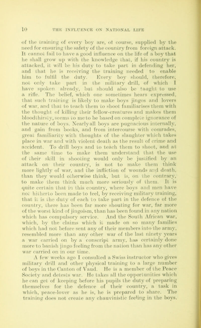 of tlie training (»f every boy are, ot course, su])|)lied by the need for ensuring the safety of tlie country frrun foreipi attack. It cannot fail to liave a good inlluence on the life of a boy that he shall grow uj) with the knowledge that, if his country is attacked, it will be his duty to take part in defending her, and that he is receiving the training needed to enable him to fulfil the duty. Kvery l)oy should, therefore, not only take ])art in the military drill, of which I have spoken aheady, but should also be taught to use a rifle. The belief, which one sometimes hears expressed, that such training is likely to make boys jingos and lovei*s of war. and that to teach them to shoot familiarises them with the thought of killing their fellow-creatures and makes them bloodthirsty, seems to meto l)e based on complete ignorance of the nature of boys. Nearly all boys are ])Ugnacious internally, and gain from books, and from intercourse with comrades, great familiarity with thoughts of the slaughter which takes |)lace in war and with violent death as the result of crime and accident. To drill boys and to teach them to shoot, and at the same time to make them understand that the u.se of their skill in shooting would oidy be justified by an attack on their country, is not to make them think more lighth of war, and the infliction of wounds and death, than they would otherwise think, but is, on the contrary, to make them think much more seriously of them. It is (juite certain that in this country, where boys and men have noi: hiihei to ))ce?imadeto feel, by receiving military training, that it is the duty of each to take part in the defence ot the counfiy, there has been far more sliouting for war, far more of the worst kind of jingoism, than has been found in any nation which has com])ulsory service. And the South African war, which, by the claims which it made on so many families which had not 1 adore sent any of their members into the army, resembled more than any other war of the last niiudy yc'ars a war carried on by a conscript army, lots certainly done more to banish jingo feeling from the nation than has any other war carried on in our time. A few weeks ago I consulted a Swiss instructor who gives military diill and other physical training to a large numl)er of boys in the Canton of \’aud. He is a member of \he Peace Socicdy and dcdc'sts war. lie takes all the op])ortunilic's which he can gcd of kc*eping Indore his })upils the duty of prej)aring tluMuselves for the defence of their country, a task in which, ])eace-lover as he is, he is |)repared to share. The training does not create any chauvinistic fcH'hng in the boys.