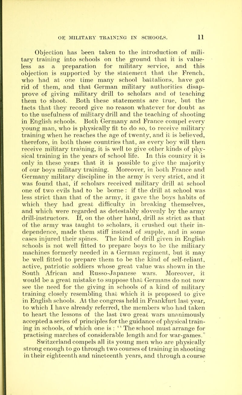 Objection has been taken to the introduction of mili- tary training into schools on the ground that it is value- less as a preparation for military service, and this objection is supported by the statement that the French, who had at one time many school battalions, have got rid of them, and that German military authorities disap- prove of giving military drill to scholars and of teaching them to shoot. Both these statements are true, but the facts that they record give no reason whatever for doubt as to the usefulness of military drill and the teaching of shooting- in English schools. Both Germany and France compel every young man, who is physically fit to do so, to receive military training when he reaches the age of twenty, and it is believed, therefore, in both those countries that, as every boy will then receive military training, it is well to give other kinds of phy- sical training in the years of school life. In this country it is only in these years that it is possible to give the majority of our boys military training. Moreover, in both France and Germany military discipline in the army is very strict, and it was found that, if scholars received military drill at school one of two evils had to be borne : if the drill at school was less strict than that of the army, it gave the boys habits of which they had great difficulty in breaking themselves, and which were regarded as detestably slovenly by the army drill-instructors. If, on the other hand, drill as strict as that of the army was taught to scholars, it crushed out their in- dependence, made them stiff instead of supple, and in some cases injured their spines. The kind of drill given in English schools is not well fitted to prepare boys to be the military machines formerly needed in a German regiment, but it may be well fitted to prepare them to be the kind of self-reliant, active, patriotic soldiers whose great value was shown in the South African and Russo-Japanese wars. Moreover, it would be a great mistake to suppose that Germans do not now see the need for the giving in schools of a kind of military training closely resembling that which it is proposed to give in English schools. At the congress held in Frankfurt last year, to which I have already referred, the members who had taken to heart the lessons of the last two great Avars unanimously accepted a series of principles for the guidance of physical train- ing in schools, of which one is ; “ The school must arrange for practising marches of considerable length and for war-games.’ Switzerland compels all its young men who are physically strong enough to go through two courses of training in shooting- in their eighteenth and nineteenth years, and through a course