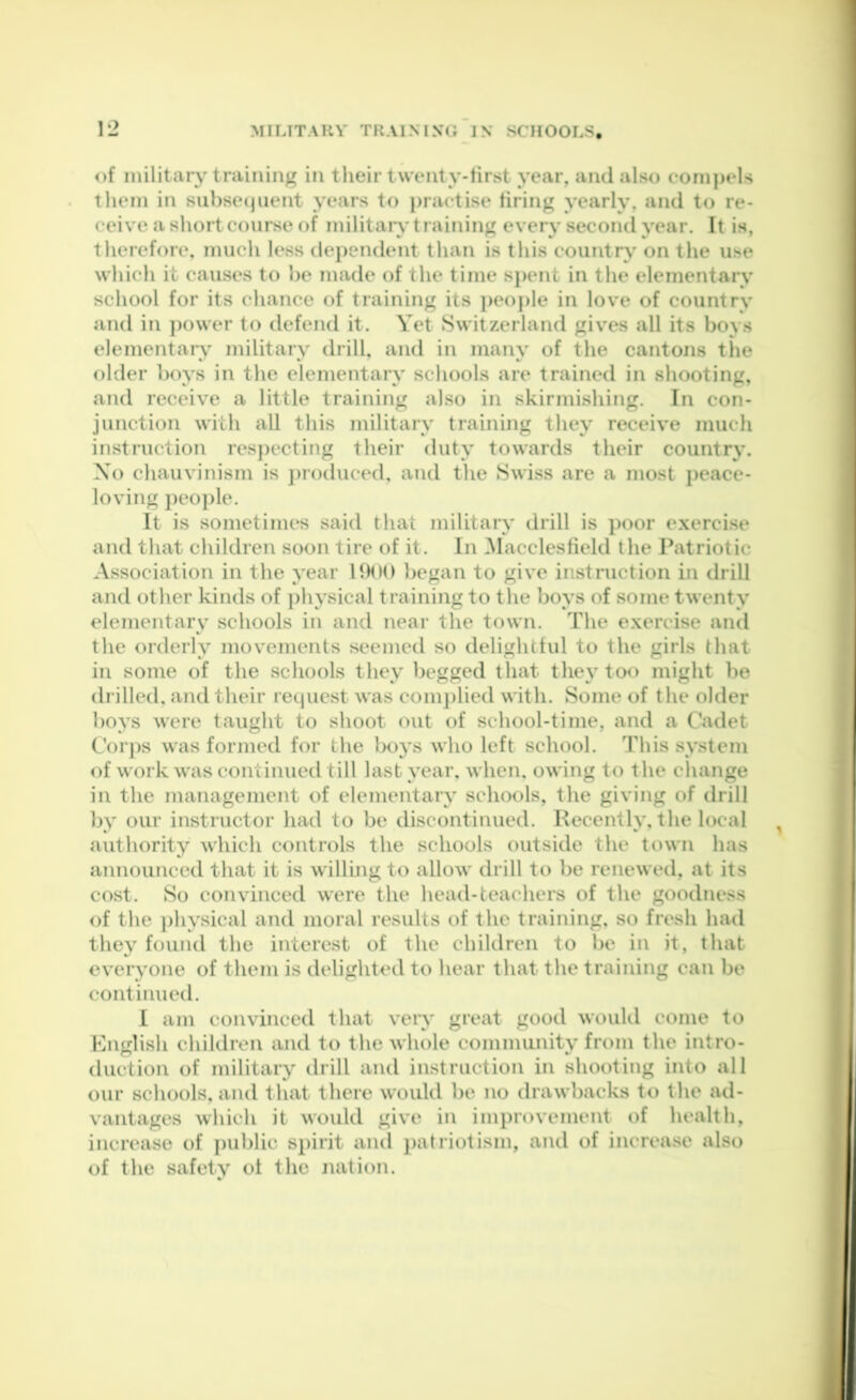 of inilitaiy training in their twenty-tirst year, and also compels them in sui)se(jiient years to practise tiring yearly, and to re- ceive a sliort course of militaiy training every second year. It is, therefore, much k*ss dei)endent than is this country on the use which it causes to he made of the time spent in the elementary school for its chance of training its people in love of country and in ])ower to defend it. Yet Switzerland gives all its boys elementaiy military drill, and in many of the cantons the older boys in the elementary schools are trained in shooting, and receive a little training also in skirmishing. In con- junction with all this military training they receive much instruction respecting their duty towards their country. Xo chauvinism is jiroduced, and the Swiss are a most jieacc- loving people. It is sometimes said that military drill is poor exercise and that children soon tire of it. In Macclesfield the Patriotic Association in the year UHM) began to give instruction in drill and other kinds of ])hysical training to the boys of some twenty elementary schools in and near the town. The exercise and the orderly movements seemed so delightful to the girls that in some of the schools they begged that they too might be drilled, and their retjuest was comjilied with. Some of the older boys were taught to shoot out of school-time, and a Cadet Corps was formed for the lx>ys who left school. This system of work was continued till last year, when, owing to the change in the management of elementary schools, the giving of drill by our instructor had to be discontinued. Recently, the local authority which controls the schools outside the town has announced that it is willing to allow drill to be renewed, at its cost. So convinced were the head-teachers of the goodness of the physical and moral results of the training, so fresh had they found the interest of the children to be in it, that everyone of them is delighted to hear that the training can be continued. I am convinced that very great good would come to Hnglish children and to the whole community from the intro- duction of military drill and instruction in shooting into all our schools, and that there would be no drawbacks to the ad- vantages which it would give in imi>rovement of health, increase of j)ublic spirit and patriotism, and of increase also of the safety ot the nation.