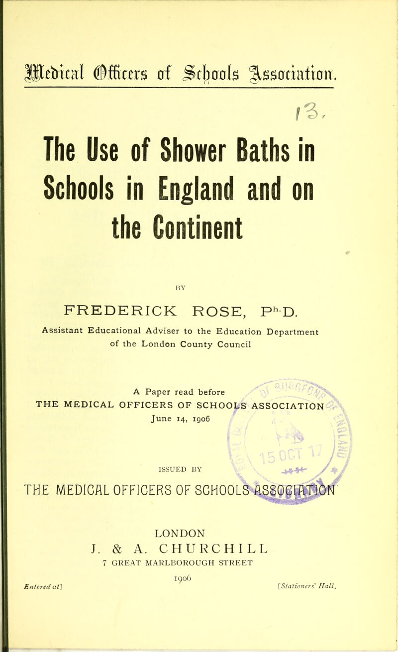 ^ebical erf SrI)ffols |issadaticrn. The Use of Shower Baths in Schools in England and on the Continent FREDERICK ROSE, P*’D. Assistant Educational Adviser to the Education Department of the London County Council A Paper read before THE MEDICAL OFFICERS OF SCHOOLS ASSOCIATION June 14, 1906 ISSUED BY THE MEDICAL OFFICERS OF SCHOOLS ASSQStfiTJON LONDON J. & A. CHURCHILL 7 GREAT MARLBOROUGH STREET igo6 Eniered af] [_Stationers' Hall.