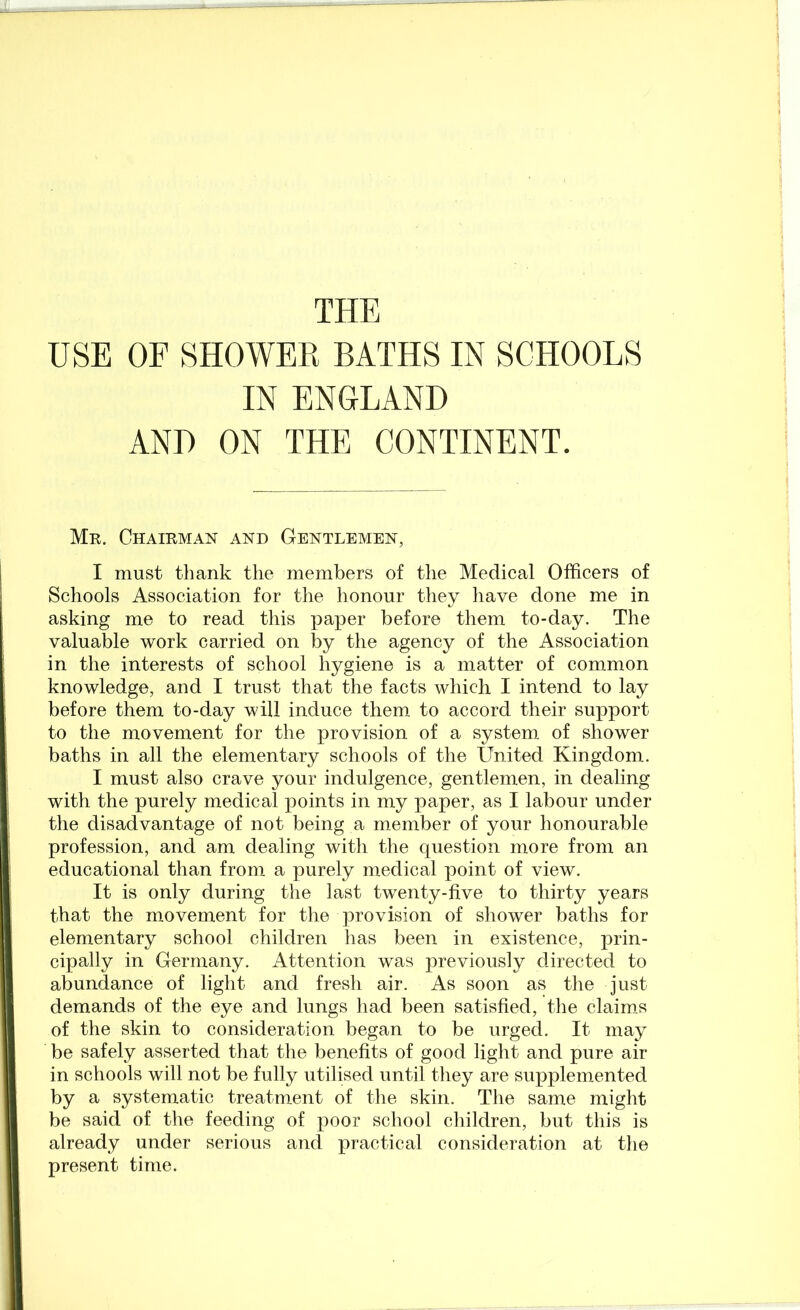 THE USE OF SHOWER BATHS IN SCHOOLS IN ENGLAND AND ON THE CONTINENT. Mr. Chairman and Gentlemen, I must thank the members of the Medical Officers of Schools Association for the honour they liave done me in asking me to read this paper before them to-day. The valuable work carried on by the agency of the Association in the interests of school hygiene is a matter of common knowledge, and I trust that the facts which I intend to lay before them to-day will induce them to accord their support to the movement for the provision of a system, of shower baths in all the elementary schools of the United Kingdom. I must also crave your indulgence, gentlemen, in dealing with the purely medical points in my paper, as I labour under the disadvantage of not being a member of your honourable profession, and am dealing with the question more from an educational than from a purely medical point of view. It is only during the last twenty-five to thirty years that the movement for the provision of shower baths for elementary school children has been in existence, prin- cipally in Germany. Attention was previously directed to abundance of light and fresh air. As soon as the just demands of the eye and lungs had been satisfied, the claim,s of the skin to consideration began to be urged. It may be safely asserted that the benefits of good light and pure air in schools will not be fully utilised until they are supplemented by a systematic treatment of the skin. Tlie same might be said of the feeding of poor school children, but this is already under serious and practical consideration at the present time.