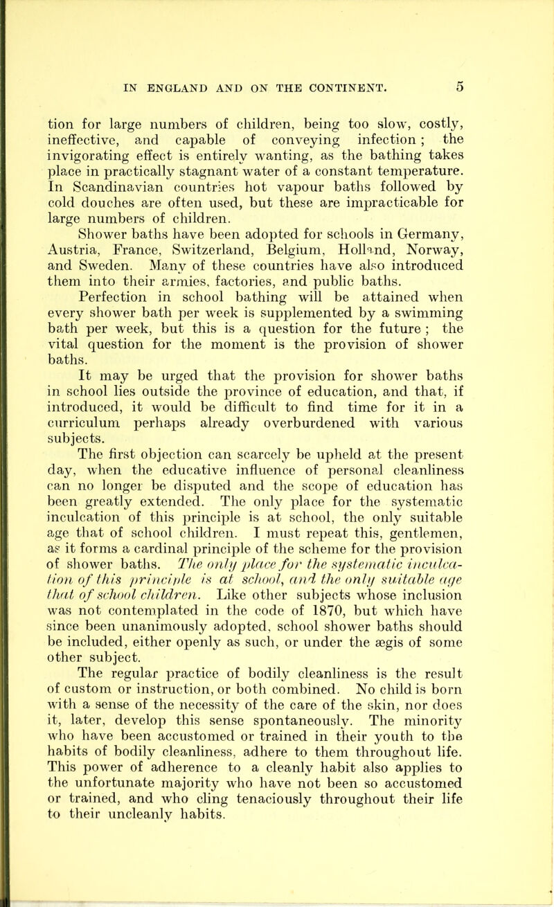 tion for large numbers of children, being too slow, costly, ineffective, and capable of conveying infection; the invigorating effect is entirely wanting, as the bathing takes place in practically stagnant water of a constant temperature. In Scandinavian countries hot vapour baths followed by cold douches are often used, but these are impracticable for large numbers of children. Shower baths have been adopted for schools in Germany, Austria, France, Switzerland, Belgium, Holland, Norway, and Sweden. Many of these countries have aho introduced them into their armies, factories, and public baths. Perfection in school bathing will be attained when every shower bath per week is supplemented by a swimming bath per week, but this is a question for the future ; the vital question for the moment is the provision of shower baths. It may be urged that the provision for shower baths in school lies outside the province of education, and that, if introduced, it would be difficult to find time for it in a curriculum perhaps already overburdened with various subjects. The first objection can scarcely be upheld at the present day, when the educative influence of person?.! cleanliness can no longer be disputed and the scope of education has been greatly extended. The only place for the systematic inculcation of this principle is at school, the only suitable age that of school children. I must repeat this, gentlemen, as it forms a cardinal principle of the scheme for the provision of shower baths. The only place for the systematic inculca- tion of this ))rinciftle is at school^ and the only suitable aye that of school children. Like other subjects whose inclusion was not contemplated in the code of 1870, but which have since been unanimously adopted, school shower baths should be included, either openly as such, or under the aegis of some other subject. The regular practice of bodily cleanliness is the result of custom, or instruction, or both combined. No child is born with a sense of the necessity of the care of the skin, nor does it, later, develop this sense spontaneously. The minority who have been accustomed or trained in their youth to the habits of bodily cleanliness, adhere to them throughout life. This power of adherence to a cleanly habit also applies to the unfortunate majority who have not been so accustomed or trained, and who cling tenaciously throughout their life to their uncleanly habits.