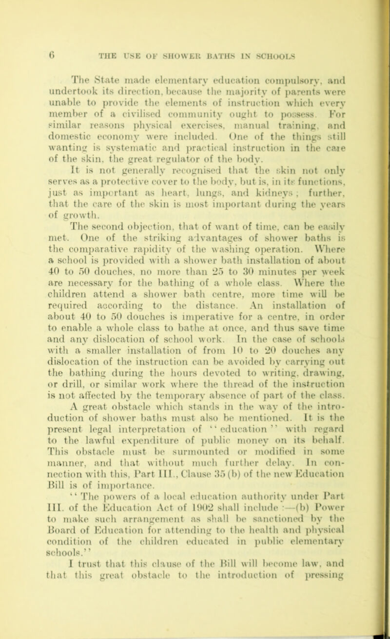 r> The State made elementary education ctnnimlsorv, and undertook its direction, l)ecause the majority of parents were unable to provide tin* elements of instruction wiiich every member of a civilised community ought to j)oi;sess. Kor similar reasons physical exercises, manual training, and domestic economy were included. One of the things still wanting is systematic and jjractical instruction in the caie of the skin, the great regulator of the body. It is not generally recognised that the skin not only serves as a protective cover to the body, but is, in its functions, just as important as heart, lungs, and kidneys . further, that the care of the skin is most important during the years of growth. The second objection, that of want of time, can be easily met. One of the striking alvantages of shower baths is the comparative rapidity of the washing operation. W’liere a school is ])rovided with a shower bath installation of about 40 to 50 douches, no more than *25 to 30 minutes per week are necessary for the bathing of a whole class. Where the children attend a shower bath centre, more time will be recjuired according to the distance. An installation of about 40 to 50 douches is im])erative for a centre, in order to enable a whole class to bathe at once, and thus save time and any dislocation of school work. In the case of schools with a smaller installation of from 10 to ‘20 douches any dislocation of the instruction can be avoided by carrying out tlie bathing during the hours devoted to writing, drawing, or drill, or similar work where the thread of the instruction is not atTected by the temporary absence of }>art of the class. A great obstacle which stands in the way of the intro- duction of shower baths must also he mentioned. It is the present legal inter|)retation of “education” with regard to the lawful e\|)enditure of ])ublic money on its behalf. This obstacle must be surmounted or modified in some manner, and that without much further delay. In eon- nection with this. Part 111., Clause 35(b) of the new Kducation Pill is of im]>ortance. ” The |)owers of a local education authority under Part 111. of the Kducation Act of 11)0*2 shall include :—(b) Power to make such arrangenient as shall be sanctioned by the Board of Kducation for attending to the health and physical condition of the children <‘ducated in ])ublio elementary schools.” 1 trust that this clause of the Bill will beeome law. and that this great obstacle to the introduction c»f i)ressing