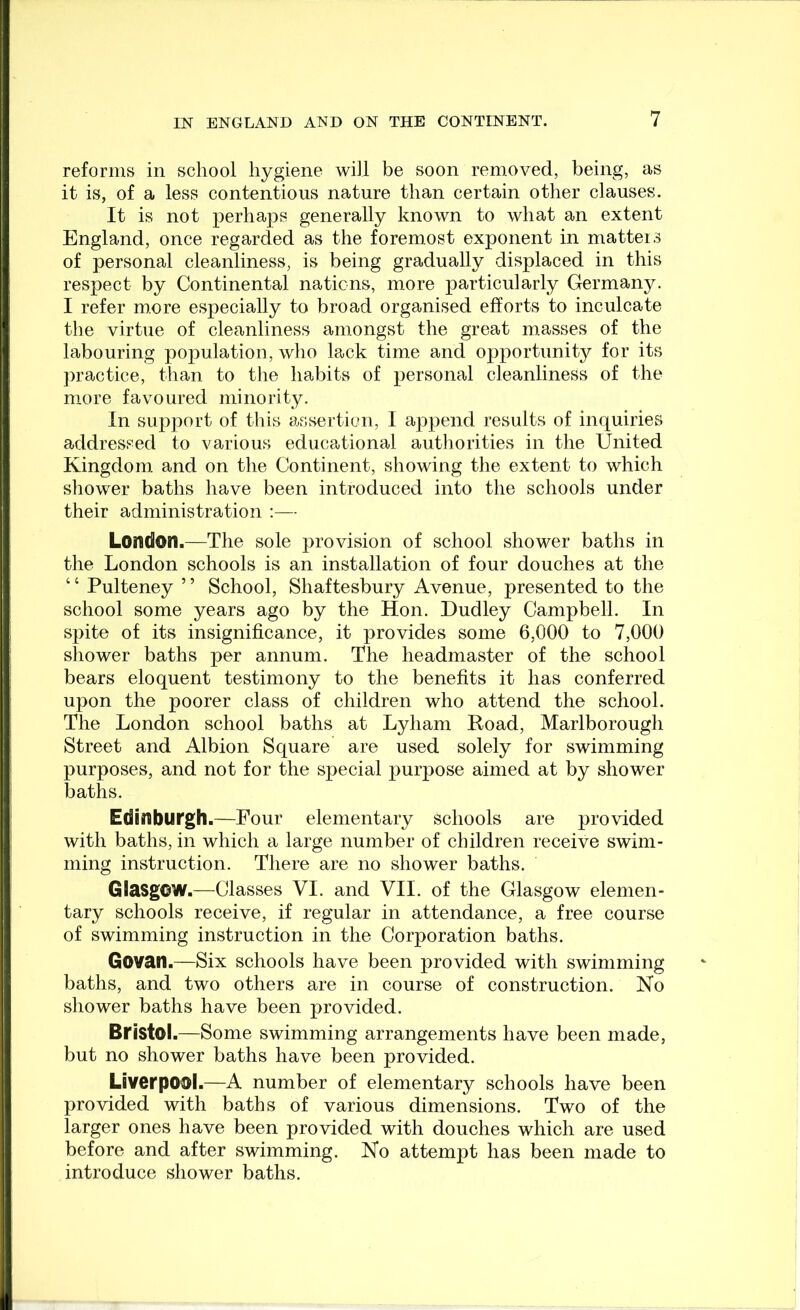 reforms in school hygiene will be soon removed, being, as it is, of a less contentious nature than certain other clauses. It is not perhaps generally known to what an extent England, once regarded as the foremost exponent in matteis of personal cleanliness, is being gradually displaced in this respect by Continental nations, more particularly Germany. I refer more especially to broad organised efforts to inculcate the virtue of cleanliness amongst the great masses of the labouring population, who lack time and opportunity for its practice, than to the habits of personal cleanliness of the more favoured minority. In support of this assertion, I append results of inquiries addressed to various educational authorities in the United Kingdom and on the Continent, showing the extent to which showier baths have been introduced into the schools under their administration :— London.—The sole provision of school shower baths in the London schools is an installation of four douches at the ‘ ‘ Pulteney ’ ’ School, Shaftesbury Avenue, presented to the school some years ago by the Hon. Dudley Campbell. In spite of its insignificance, it provides some 6,000 to 7,000 shower baths per annum. The headmaster of the school bears eloquent testimony to the benefits it has conferred upon the poorer class of children who attend the school. The London school baths at Lyham Road, Marlborough Street and Albion Square are used solely for swimming purposes, and not for the special purpose aimed at by shower baths. Edinburgh.—Four elementary schools are provided with baths, in which a large number of children receive swim- ming instruction. There are no shower baths. Glasgow.—Classes VI. and VII. of the Glasgow elemen- tary schools receive, if regular in attendance, a free course of swimming instruction in the Corporation baths. Govatl.—Six schools have been provided with swimming baths, and two others are in course of construction. No shower baths have been provided. Bristol.—Some swimming arrangements have been made, but no shower baths have been provided. Liverpool.—A number of elementary schools have been provided with baths of various dimensions. Two of the larger ones have been provided with douches which are used before and after swimming. No attempt has been made to introduce shower baths.