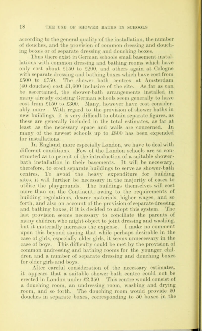 according to the general (luality of tlie installation, the miinhcr of douches, and the j)rovision of coniinon dressing and douch- ing boxes or of separate dressing and douching boxes. Thus there exist iutJerinan schools small basement instal- lations with common dressing and bathing rooms which have only cost about LloO to £*200, and others again at C’ologne with separate dressing and bathing boxes which have cost from £o0n to £750. The shower bath centres at Amsterdam (to douches) cost £1,00(1 inclusive of the site. As far lus can bo ascertained, the shower-hath arrangements installtHl in many already existing (Jerman schools seem geiuually to have cost from £150 t(> £300. Many, how<‘ver have cost consider- ably more. With regard to the j)rovision of slunver baths in new buildings^ it is very dittieidt to obtain se]>arate figures, as these are generally included in the total estimates, as far at least as the necessary space and walls are concerned. In many of the newest schools up to £800 has been ex])ended for installations. In England, more especially lx)ndon, we have to deal with ditferent conditions. Few of the London schools are so con- structed as to permit of the introduction of a suitable shower- bath installation in their basements. It will be neces-ary, therefore, to erect separate buildings to serve as shower-bath centres. To avoid the heavy exj^enditure for building sites, it wjll further be necessary in the majority of cases to utilise the ])laygrounds. The buildings themselves will cost more than on the Continent, owing to the re(piiiements of huilding regulations, dearer materials, higher wages, and so forth, and also on account of the provision of se})aratetlressing and bathing boxes, if it is decidecl to ado])t this system. The last ])rovision seems necessary to conciliate the j)arents of many childi-en who might object to joint dressing and washing, but it materially increases the ex])ense. 1 make no comment upon this beyond saying that while j)eiha})s desirable in the case of girls, es])ecially older girls, it seems unnecessary in the case of boys. This dilHculty could be met by the ])rovision of common undressing and bathing rooms for the younger chil- dren and a number of se])arate dressing and douching boxes for older girls and boys. After careful consideration of the necessiiry estimates, it aj)pears that a suitable shower-bath centre couUl not be erected in L)ndon under £2,350. This centre woukl consist of a douching room, an undressing room, washing and drying room, and so forth. The douching room would provide ^>0 douches in se])arate boxes, corres})onding to 50 boxes in the