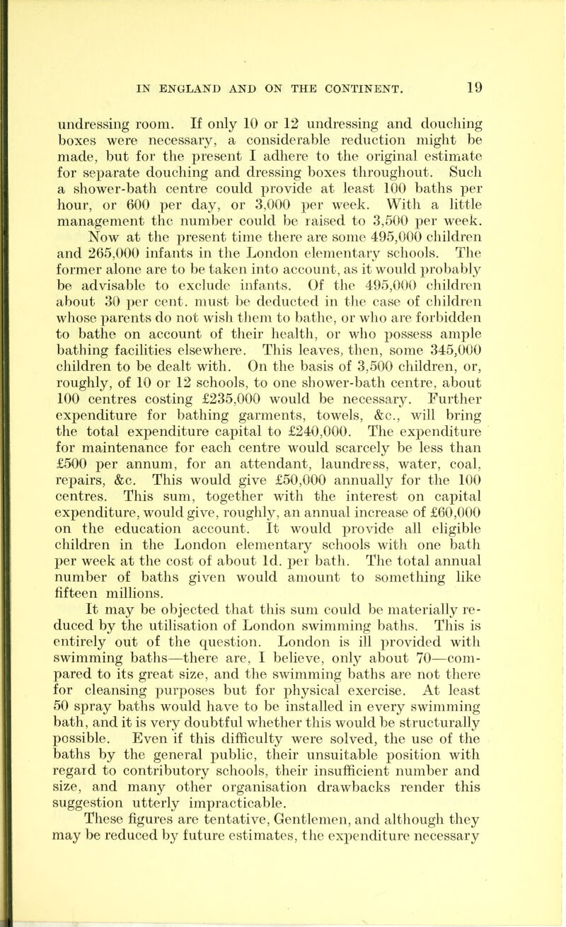 undressing room. If only 10 or 12 undressing and douching boxes were necessary, a considerable reduction might be made, but for the present I adhere to the original estimate for separate douching and dressing boxes throughout. Such a shower-bath centre could provide at least 100 baths per hour, or 600 per day, or 3,000 per week. With a little management the number could be raised to 3,500 per week. Now at the present time there are some 495,000 children and 265,000 infants in the London elementary schools. The former alone are to be taken into account, as it would probably be advisable to exclude infants. Of the 495,000 eliildren about 30 per cent, must be deducted in the case of children whose parents do not wish tJiem to bathe, or who are forbidden to bathe on account of their health, or who possess ample bathing facilities elsewhere. This leaves, then, some 345,000 children to be dealt with. On the basis of 3,500 children, or, roughly, of 10 or 12 schools, to one shower-bath centre, about 100 centres costing £235,000 would be necessary. Further expenditure for bathing garments, towels, &c., will bring the total expenditure capital to £240,000. The expenditure for maintenance for each centre would scarcely be less than £500 per annum, for an attendant, laundress, water, coal, repairs, &c. This would give £50,000 annually for the 100 centres. This sum, together with the interest on capital expenditure, would give, roughly, an annual increase of £60,000 on the education account. It would provide all eligible children in the London elementary schools with one bath per week at the cost of about Id. per bath. The total annual number of baths given would amount to something like fifteen millions. It may be objected that this sum could be materially re- duced by the utilisation of London swimming baths. This is entirely out of the question. London is ill provided with swimming baths—there are, I believe, only about 70—com- pared to its great size, and the swimming baths are not there for cleansing purposes but for physical exercise. At least 50 spray baths would have to be installed in every swimming bath, and it is very doubtful whether this would be structurally possible. Even if this difficulty were solved, the use of the baths by the general public, their unsuitable position with regard to contributory schools, their insufficient number and size, and many other organisation drawbacks render this suggestion utterly impracticable. These figures are tentative. Gentlemen, and although they may be reduced by future estimates, tiie expenditure necessary