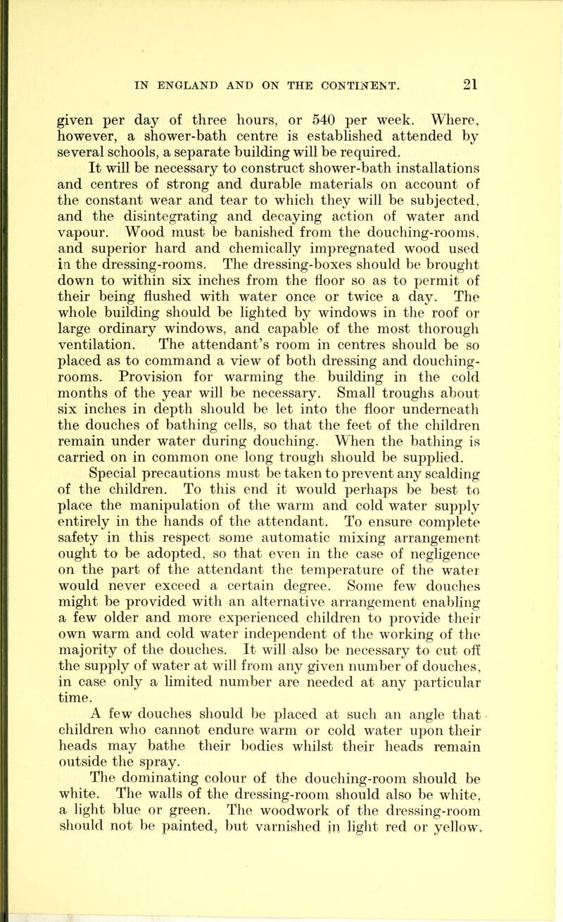 given per day of three hours, or 540 per week. Where, however, a shower-bath centre is established attended by several schools, a separate building will be required. It will be necessary to construct shower-bath installations and centres of strong and durable materials on account of the constant wear and tear to which they will be subjected, and the disintegrating and decaying action of water and vapour. Wood must be banished from the douching-rooms, and superior hard and chemically impregnated wood used iu the dressing-rooms. The dressing-boxes should be brought down to within six inches from the floor so as to permit of their being flushed with water once or twice a day. The whole building should be lighted by windows in the roof or large ordinary windows, and capable of the most thorough ventilation. The attendant’s room in centres should be so placed as to command a view of both dressing and douching- rooms. Provision for warming the building in the cold months of the year will be necessary. Small troughs about six inches in depth should be let into the floor underneath the douches of bathing cells, so that the feet of the children remain under water during douching. When the bathing is carried on in common one long trough should be supplied. Special precautions must be taken to prevent any scalding of the children. To this end it would perhaps be best to place the manipulation of the warm and cold water supply entirely in the hands of the attendant. To ensure complete safety in this respect some automatic mixing arrangement ought to be adopted, so that even in the case of negligence on the part of the attendant the temperature of the water would never exceed a certain degree. Some few douches might be provided with an alternative arrangement enabling a few older and more experienced children to provide their own warm and cold water independent of the working of the majority of the douches. It will also be necessary to cut oft* the supply of water at will from any given number of douches, in case only a limited number are needed at any particular time. A few douches should be placed at such an angle that children who cannot endure warm or cold water upon their heads may bathe their bodies whilst their heads remain outside the spray. The dominating colour of the douching-room should be white. The walls of the dressing-room should also be white, a light blue or green. The woodwork of the dressing-room should not be painted, but varnished in light red or yellow.