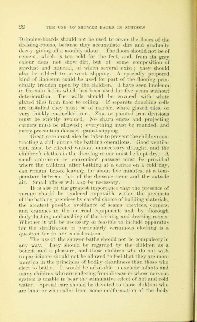 Dripping-boards should not bo us<hI to cover the Hoors of the dressing-rooms, becausc‘ they accumulate dirt and gradually decay, giving ol! a mouldy odour. The floors should not be of cement, which is too cold for the feet, and, from its grey colour does not show dirt, but of some com])Osition of sawdust and mineral, of which sev'eral exist ; they should also be ribbed to ])revent sli]>])ing. A specially ])re]>ared kind of linoleum could be used for ]>art of the flooring ]>rin- cipally trodden u])on by the children. I have seen linoleum in German baths which has been us(‘d for five years without deterioration. The walls should be covered with white glazed tiles from floor to ceiling. If se])arate douching cells are installed they must be of marble, white glazed tiles, or very thickly enamelled iron. Zinc or ]>ainted iron divisions must be strictly avoided. Xo sharp edges and ])rojecting corners must be allowed ; everything must be rounded, and every ])recaution devised against sli])ping. (freat care must also be taken to ])revent the children con- tiacting a chill during the bathing operations. Good ventila- tion must be eifected without unnecessary draught, and the children’s clothes in the dressing-rooms must b(* kej)t dry. A small ante-room or convenient ])assage must be ])i*o\ided where the children, after bathing at a centre on a cold day, can remain, before leaving, for about five minutes, at a tem- ])erature between that of the dressing-room and the outsidt* air. Small offices will also be necessary. It is also of the greatest im]>ortance that the ])resence of vermin should be rendered ini])ossible within the ])recincts of the bathing ])remises by careful choice of building materials, the greatest ])ossible avoidance of seams, crevices, corners, and crannies in the internal e(pii])inent, and by thorough daily flushing and washing of the bathing and dressing-rooms. Wludher it will b(‘ nec(‘ssarv or feasible to include a])])aratus for the st(“rilisation of particularly verminous clothing is a (jU(‘stion for future consid(‘ration. The use of the shower baths should not be com])ulsorv in any way. They should be n'garded by the chihlren as a benefit and a |)leasure, and those childrtm who do not wish to participate should not be allowed to feel that they are mon* wanting in the ])rincipl(‘s of bodily ch'anliness thaii thos<‘ who (‘l(‘ct to bath(‘. It would be advisabh' to (‘xclude infants and many cliildren who are sulbu ing from dis(‘as(‘ (U* whos(‘ ium vous syst(‘m is unable to Ix'ar th(‘ stimulative' (‘ift'ct of hot and cold wat(‘r. Spe'cial can' should lx* (h'voti'd to those* e’hilelre'U whe) an* lame* or who sulT(*r from some* malforjuatie>n e»f the beuly