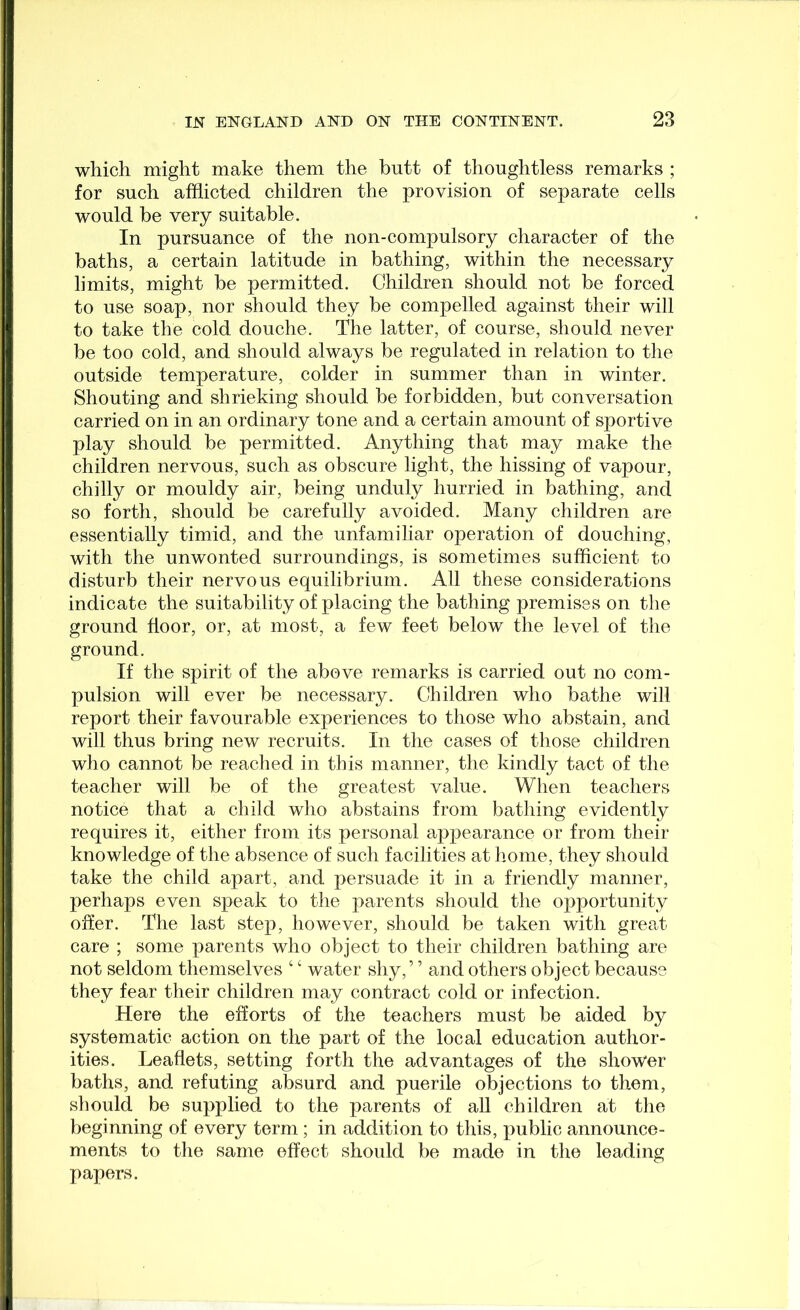 which might make them the butt of thoughtless remarks ; for such afflicted children the provision of separate cells would be very suitable. In pursuance of the non-compulsory character of the baths, a certain latitude in bathing, within the necessary limits, might be permitted. Children should not be forced to use soap, nor should they be compelled against their will to take the cold douche. The latter, of course, should never be too cold, and should always be regulated in relation to the outside temperature, colder in summer than in winter. Shouting and shrieking should be forbidden, but conversation carried on in an ordinary tone and a certain amount of sportive play should be permitted. Anything that may make the children nervous, such as obscure light, the hissing of vapour, chilly or mouldy air, being unduly hurried in bathing, and so forth, should be carefully avoided. Many children are essentially timid, and the unfamiliar operation of douching, with the unwonted surroundings, is sometimes sufflcient to disturb their nervous equilibrium. All these considerations indicate the suitability of placing the bathing premises on the ground floor, or, at most, a few feet below the level of the ground. If the spirit of the above remarks is carried out no com- pulsion will ever be necessary. Children who bathe will report their favourable experiences to those who abstain, and will thus bring new recruits. In the cases of those children who cannot be reached in this manner, the kindly tact of the teacher will be of the greatest value. When teachers notice that a child who abstains from bathing evidently requires it, either from its personal appearance or from their knowledge of the absence of such facilities at home, they should take the child apart, and persuade it in a friendly manner, perhaps even speak to the parents should the opportunity offer. The last step, however, should be taken with great care ; some parents who object to their children bathing are not seldom themselves ‘ ‘ water shy,” and others object because they fear their children may contract cold or infection. Here the efforts of the teachers must be aided by systematic action on the part of the local education author- ities. Leaflets, setting forth the advantages of the shower baths, and refuting absurd and puerile objections to them, should be supplied to the parents of all children at the beginning of every term ; in addition to this, public announce- ments to the same effect should be made in the leading papers.