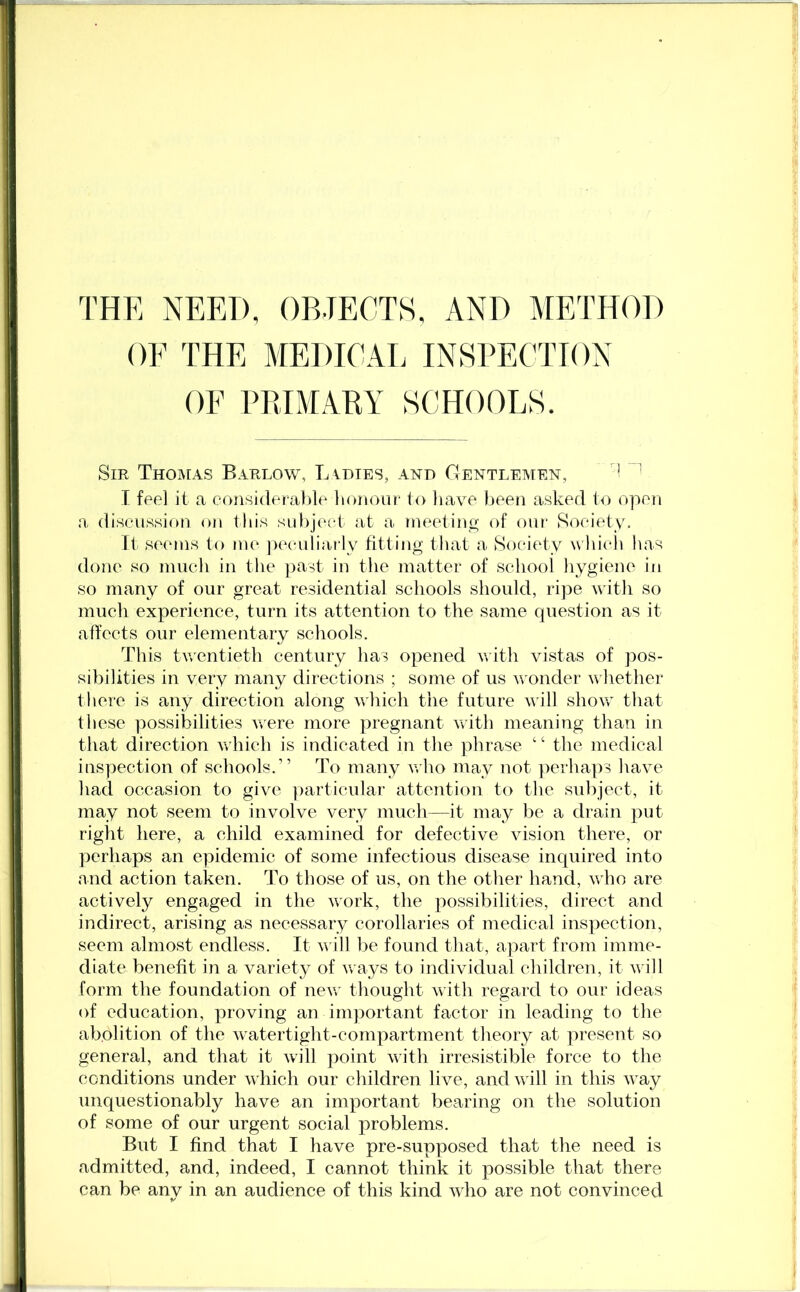 THE NEED, OBJECTS, AND METHOD OF THE MEDICAL INSPECTION OF PRIMARY SCHOOLS. Sir Thomas Barlow, Ladies, and Gentlemen, 'f n I feel it a considerable honour to have been asked to open a discussion on this subject at a meeting of our Society, It seems to me peculiarly fitting that a Society which, has done so much in the past in the matter of school hygiene in so many of our great residential schools should, ripe with so much experience, turn its attention to the same question as it affects our elementary schools. This twentieth century has opened with vistas of pos- sibilities in very many directions ; some of us wonder whether there is any direction along which the future will show that these possibilities were more pregnant with meaning than in that direction which is indicated in the phrase ‘ ‘ the medical inspection of schools.” To many who may not perhaps have had occasion to give particular attention to the subject, it may not seem to involve very much—it may be a drain put right here, a child examined for defective vision there, or perhaps an epidemic of some infectious disease inquired into and action taken. To those of us, on the other hand, who are actively engaged in the work, the possibilities, direct and indirect, arising as necessary corollaries of medical inspection, seem almost endless. It will be found that, apart from imme- diate benefit in a variety of ways to individual children, it will form the foundation of new thought with regard to our ideas of education, proving an important factor in leading to the abolition of the watertight-compartment theory at present so general, and that it will point with irresistible force to the conditions under which our children live, and will in this way unquestionably have an important bearing on the solution of some of our urgent social problems. But I find that I have pre-supposed that the need is admitted, and, indeed, I cannot think it possible that there can be anv in an audience of this kind who are not convinced