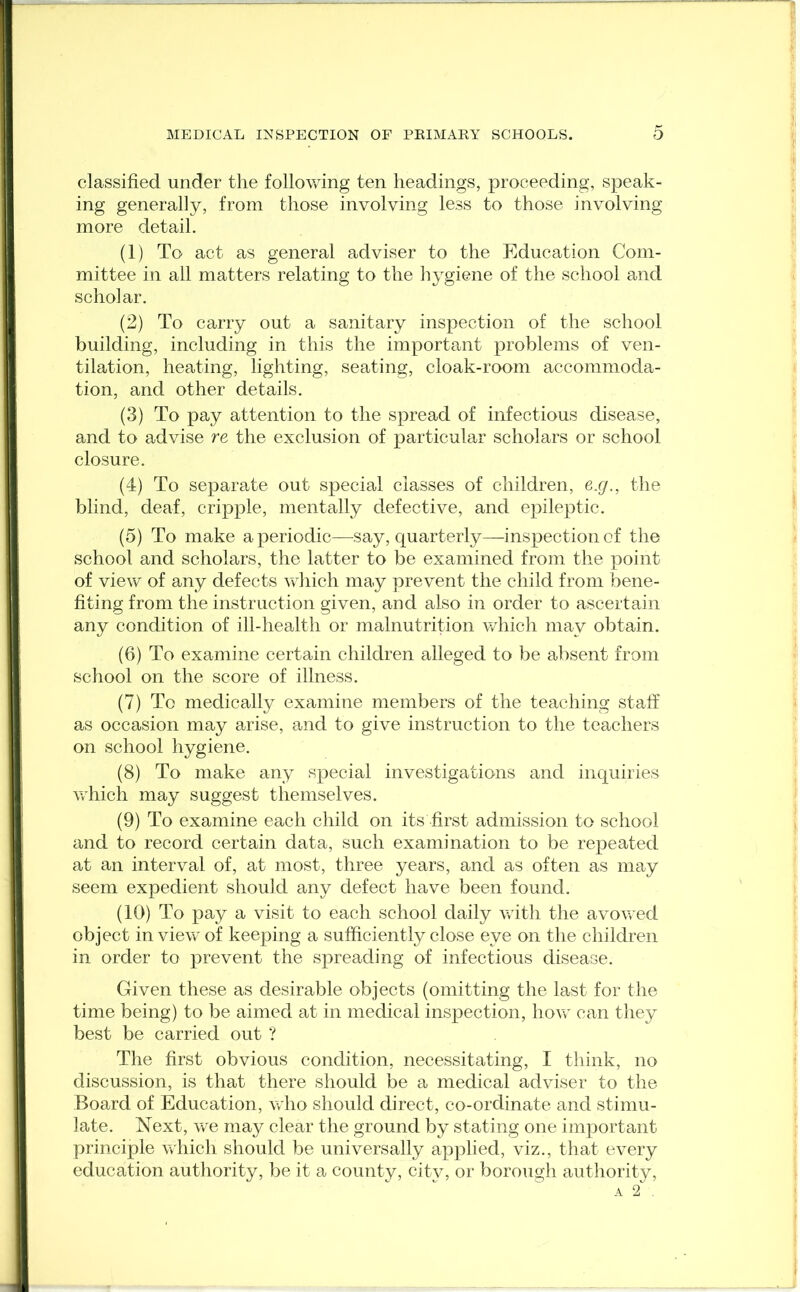 classified under the following ten headings, proceeding, speak- ing generally, from those involving less to those involving more detail. (1) To act as general adviser to the Education Com- mittee in all matters relating to the hygiene of the school and scholar. (2) To carry out a sanitary inspection of the school building, including in this the important problems of ven- tilation, heating, lighting, seating, cloak-room accommoda- tion, and other details. (3) To pay attention to the spread of infectious disease, and to advise re the exclusion of particular scholars or school closure. (4) To separate out special classes of children, e.q., the blind, deaf, cripple, mentally defective, and epileptic. (5) To make a periodic—say, quarterly—inspection of the school and scholars, the latter to be examined from the point of view of any defects which may prevent the child from bene- fiting from the instruction given, and also in order to ascertain any condition of ill-health or malnutrition which may obtain. (6) To examine certain children alleged to be absent from school on the score of illness. (7) To medically examine members of the teaching staff as occasion may arise, and to give instruction to the teachers on school hygiene. (8) To make any special investigations and inquiries which may suggest themselves. (9) To examine each child on its first admission to school and to record certain data, such examination to be repeated at an interval of, at most, three years, and as often as may seem expedient should any defect have been found. (10) To pay a visit to each school daily with the avowed object in view of keeping a sufficiently close eye on the children in order to prevent the spreading of infectious disease. Given these as desirable objects (omitting the last for the time being) to be aimed at in medical inspection, how can they best be carried out ? The first obvious condition, necessitating, I think, no discussion, is that there should be a medical adviser to the Board of Education, who should direct, co-ordinate and stimu- late. Next, we may clear the ground by stating one important principle which should be universally applied, viz., that every education authority, be it a county, city, or borough authority,