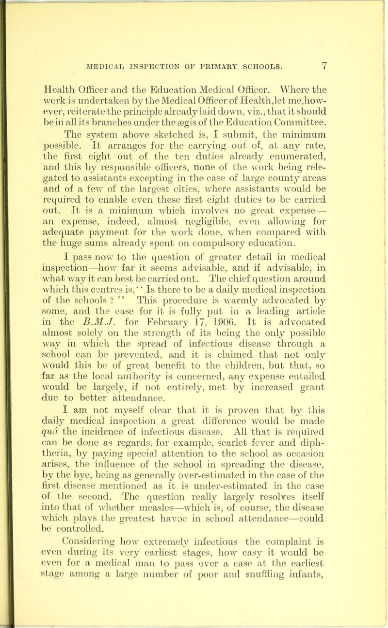 Health Officer and the Education Medical Officer. Where the work is undertaken by the Medical Officer of Health,let me,how- ever, reiterate the principle already laid down, viz., that it should be in all its branches under the segis of the Education Committee. The system above sketched is, I submit, the minimum possible. It arranges for the carrying out of, at any rate, the first eight out of the ten duties already enumerated, and this by responsible officers, none of the work being rele- gated to assistants excepting in the case of large county areas and of a few of the largest cities, where assistants would be required to enable even these first eight duties to be carried out. It is a minimum which involves no great expense— an expense, indeed, almost negligible, even allowing for adequate payment for the work done, when compared with the huge sums already spent on compulsory education. I pass now to the question of greater detail in medical inspection—how far it seems advisable, and if advisable, in what way it can best be carried out. The chief question around which this centres is, ‘ ‘ Is there to be a daily medical inspection of the schools ? ” This procedure is warmly advocated by some, and the case for it is fully put in a leading article in the B.M.J. for February 17, 1906. It is advocated almost solely on the strength of its being the only possible way in which the spread of infectious disease through a school can be prevented, and it is claimed that not only would this be of great benefit to the children, but that, so far as the local authority is concerned, any expense entailed would be largely, if not entirely, met by increased grant due to better attendance. I am not myself clear that it is proven that by this daily medical inspection a great difference would be made qua the incidence of infectious disease. All that is required can be done as regards, for example, scarlet fever and diph- theria, by paying special attention to the school as occasion arises, the influence of the school in spreading the disease, by the bye, being as generally over-estimated in the case of the first disease mentioned as it is under-estimated in the case of the second. The question really largely resolves itself into that of whether measles—which is, of course, the disease which plays the greatest havoc in school attendance—could be controlled. Considering how extremely infectious the complaint is even during its very earliest stages, how easy it would be even for a medical man to pass over a case at the earliest stage among a large number of poor and snuffling infants,