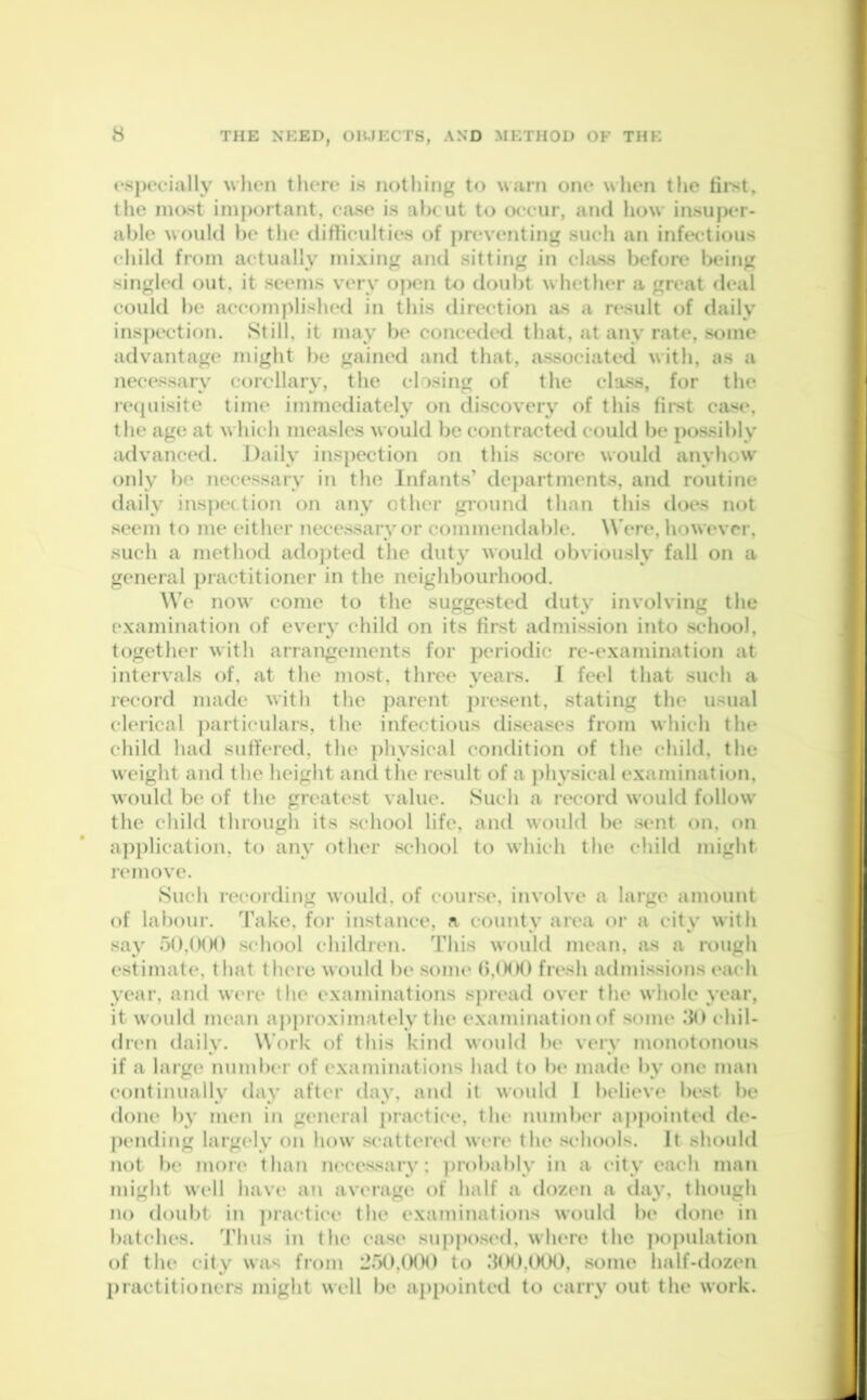 especially when there is nothing to warn one when the first, the most important, ease is abcut to occur, and how insuper- able would be the difficulties of preventing such an infectious child from actually mixing and sitting in class before being singled out, it seems very open to doubt whether a great deal could be accomplished in this direction as a result of daily inspection. Still, it may be conceded that, at any rate, some advantage might be gained and that, associated with, as a necessary corollary, the closing of the class, for the requisite time immediately on discovery of this first case, the age at which measles would be contracted could be possibly advanced. Daily inspection on this score would anyhow only be necessary in the Infants’ departments, and routine daily inspection on any other ground than this does not seem to me either necessary or commendable. Were, however, such a method adopted the duty would obviously fall on a general practitioner in the neighbourhood. We now come to the suggested duty involving the examination of every child on its first admission into school, together with arrangements for periodic re-examination at intervals of, at the most, three years. I feel that such a record made with the parent present, stating the usual clerical particulars, the infectious diseases from which the child had suffered, the physical condition of the child, the weight and the height and the result of a physical examination, would be of the greatest value. Such a record would follow the child through its school life, and would be sent on, on application, to any other school to which the child might remove. Such recording would, of course, involve a large amount of labour. Take, for instance, a county area or a city with say 50,000 school children. This would mean, as a rough estimate, that there would be some 0,000 fresh admissions each year, and were the examinations spread over the whole year, it w ould mean approximately the examination of some 30 chil- dren daily. Work of this kind would be very monotonous if a large number of examinations had to be made by one man continually day after day, and it would I believe best be done by men in general practiee, the number appointed de- pending largely on how scattered were the schools. It should not be more than necessary: probably in a city each man might well have an average of half a dozen a day, though no doubt in practice tlie examinations w'ould be done in batches. Thus in the case supposed, where the population of the city was from 250.000 to 3(H),000, some half-dozen practitioners might well be appointed to carry out the work.