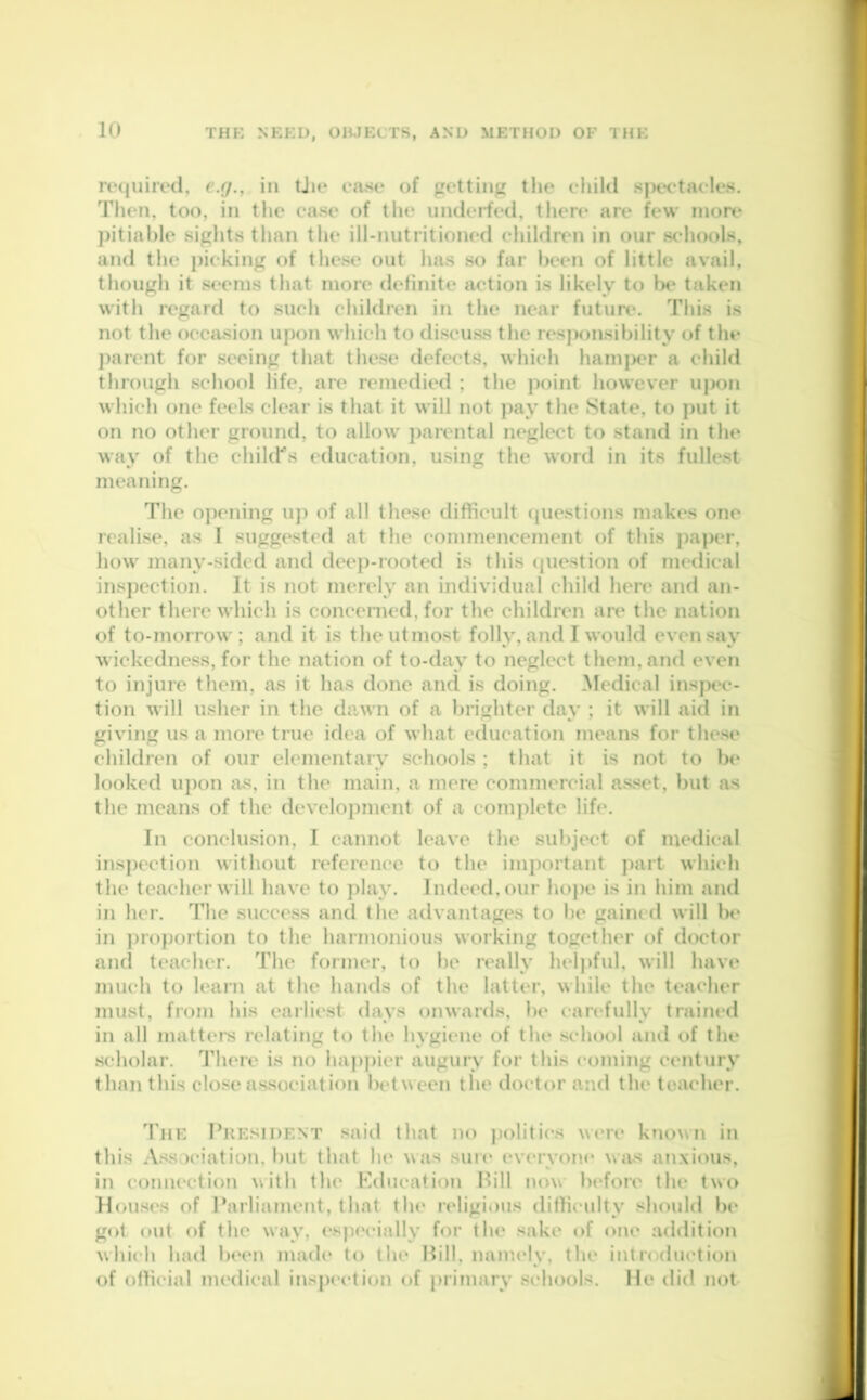 required, e.g., in the case of getting the child spectacles. Then, too, in the case of the underfed, there are few more pitiable sights than the ill-nutritioned children in our schools, and the picking of these out has so far been of little avail, though it seems that more definite action is likely to be taken with regard to such children in the near future. This is not the occasion upon which to discuss the responsibility of the parent for seeing that these defects, which hamper a child through school life, are remedied ; the point however upon which one feels clear is that it will not pay the State, to put it on no other ground, to allow parental neglect to stand in the way of the child's education, using the word in its fullest meaning. The opening up of all these difficult questions makes one realise, as I suggested at the commencement of this paper, how many-sided and deep-rooted is this question of medical inspection. It is not merely an individual child here and an- other there which is concerned, for the children are the nation of to-morrow; and it is the utmost folly, and I would even say wickedness, for the nation of to-dav to neglect them, and even to injure them, as it has done and is doing. Medical inspec- tion will usher in the dawn of a brighter day ; it will aid in giving us a more true idea of what education means for these children of our elementary schools ; that it is not to be looked upon as, in the main, a mere commercial asset, but as the means of the development of a complete life. In conclusion, I cannot leave the subject of medical inspection without reference to the important part which the teacher will have to play. Indeed, our hope is in him and in her. The success and the advantages to be gained will be in proportion to the harmonious working together of doctor and teacher. The former, to be really helpful, will have much to learn at the hands of the latter, while the teacher must, from his earliest days onwards, be carefully trained in all matters relating to the hygiene of the school and of the scholar. There is no happier augury for this coming century than this close association between the doctor and the teacher. The President said that no politics were known in this Association, but that he was sure everyone was anxious, in connection with the Education Bill now before the two Houses of Parliament, that the religious difficulty should be got out of the way, especially for the sake of one addition which had been made to the Bill, namely, the introduction of official medical inspection of primary schools. He did not