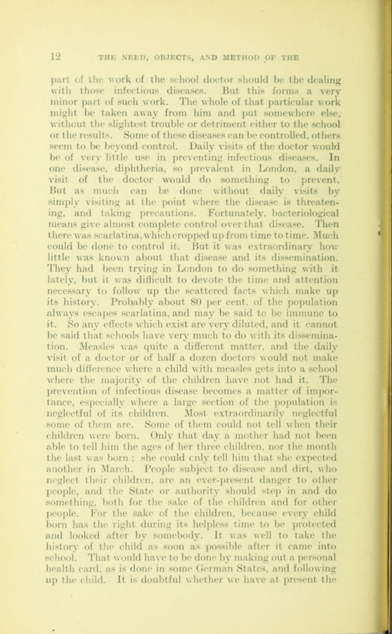 part of the work of the school doctor should he the dealing with those infectious diseases. But this forms a very minor part of such work. The whole of that particular work might be taken away from him and put somewhere else, without the slightest trouble or detriment either to the school or the results. Some of these diseases can be controlled, others seem to be beyond control. Daily visits of the doctor would be of very little use in preventing infectious diseases. In one disease, diphtheria, so prevalent in London, a daily visit of the doctor would do something to prevent. But as much can be done without daily visits by simply visiting at the point where the disease is threaten- ing, and taking precautions. Fortunately, bacteriological means give almost complete control over that disease. Then there was scarlatina, which cropped up from time to time. Much could be done to control it. But it was extraordinary how little was known about that disease and its dissemination. They had been trying in London to do something with it lately, but it was difficult to devote the time and attention necessary to follow up the scattered facts which make up its history. Probably about 80 per cent, of the population always escapes scarlatina, and may be said to be immune to it. So any effects which exist are very diluted, and it cannot be said that schools have very much to do with its dissemina- tion. Measles was quite a different matter, and the daily visit of a doctor or of half a dozen doctors would not make much difference where a child with measles gets into a school where the majority of the children have not had it. The prevention of infectious disease becomes a matter of impor- tance, especially where a large section of the population is neglectful of its children. Most extraordinarily neglectful some of them are. Some of them could not tell when their children were born. Only that day a mother had not been able to tell him the ages of her three children, nor the month the last was born ; she could cnly tell him that she expected another in March. People subject to disease and dirt, who neglect their children, are an ever-present danger to other people, and the State or authority should step in and do something, both for the sake of the children and for other people. For the sake of the children, because every child bom has the right during its helpless time to be protected and looked after bv somebody. It was well to take the history of the child as soon as possible after it came into school. That would have to be done by making out a personal health card, as is done in some German States, and following up the child. It is doubtful whether we have at present the