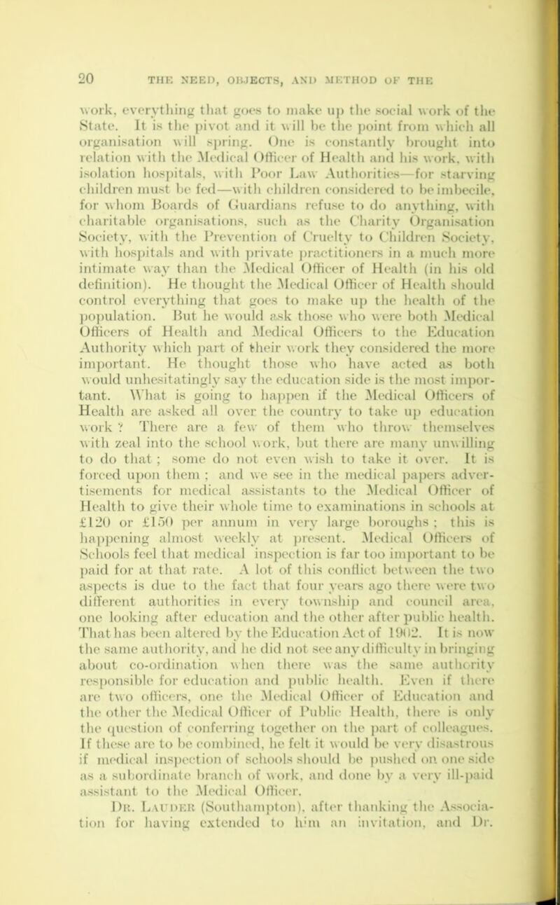 work, everything that goes to make up the social work of the State. It is the pivot and it will be the point from which all organisation will spring. One is constantly brought into relation with the Medical Officer of Health and his work, with isolation hospitals, with Poor Law Authorities—for starving children must be fed—with children considered to be imbecile, for whom Boards of Guardians refuse to do anything, with charitable organisations, such as the Charity Organisation Society, with the Prevention of Cruelty to Children Society, with hospitals and with private practitioners in a much more intimate way than the Medical Officer of Health (in his old definition). He thought the Medical Officer of Health should control everything that goes to make up the health of the population. But he would ask those who were both Medical Officers of Health and Medical Officers to the Education Authority which part of their work they considered the more important. He thought those who have acted as both Mould unhesitatingly say the education side is the most impor- tant. What is going to happen if the Medical Officers of Health are asked all over the country to take up education work ? There are a few of them who throw themselves with zeal into the school work, but there are many unwilling to do that ; some do not even wish to take it over. It is forced upon them ; and we see in the medical papers adver- tisements for medical assistants to the Medical Officer of Health to give their whole time to examinations in schools at £120 or £150 per annum in very large boroughs ; this is happening almost weekly at present. Medical Officers of Schools feel that medical inspection is far too important to be paid for at that rate. A lot of this conflict between the two aspects is due to the fact that four years ago there Mere two different authorities in every township and council area, one looking after education and the other after public health. That has been altered by the Education Act of 1902. It is now the same authority, and he did not see any difficulty in bringing about co-ordination when there Mas the same authority responsible for education and public health. Even if there are tMO officers, one the Medical Officer of Education and the other the Medical Officer of Public Health, there is only the question of conferring together on the part of colleagues. If these are to be combined, he felt it Mould be very disastrous if medical inspection of schools should be pushed on one side as a subordinate branch of M ork, and done by a very ill-paid assistant to the Medical Officer. Dr. Lauder (Southampton), after thanking the Associa- tion for having extended to him an invitation, and Dr.
