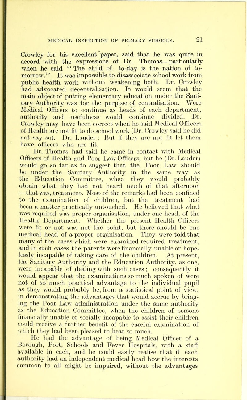 Crowley for his excellent paper, said that he was quite in accord with the expressions of Dr. Thomas—particularly when he said c c The child of to-day is the nation of to- morrow. ’ ’ It was impossible to disassociate school work from public health work without weakening both. Dr. Crowley had advocated decentralisation. It would seem that the main object of putting elementary education under the Sani- tary Authority was for the purpose of centralisation. Were Medical Officers to continue as heads of each department, authority and usefulness would continue divided. Dr. Crowley may have been correct when he said Medical Officers of Health are not fit to do school work (Dr. Crowley said he did not say so). Dr. Lauder : But if they are not fit let them have officers who are fit. Dr. Thomas had said he came in contact with Medical Officers of Health and Poor Law Officers, but he (Dr. Lauder) would go so far as to suggest that the Poor Law should be under the Sanitary Authority in the same way as the Education Committee, when they would probably obtain what they had not heard much of that afternoon •—that was, treatment. Most of the remarks had been confined to the examination of children, but the treatment had been a matter practically untouched. He believed that what was required was proper organisation, under one head, of the Health Department. Whether the present Health Officers were fit or not was not the point, but there should be one medical head of a proper organisation. They were told that many of the cases which were examined required treatment, and in such cases the parents were financially unable or hope- lessly incapable of taking care of the children. At present, the Sanitary Authority and the Education Authority, as one, were incapable of dealing with such cases; consequently it would appear that the examinations so much spoken of were not of so much practical advantage to the individual pupil as they vrould probably be, from a statistical point of view, in demonstrating the advantages that would accrue by bring- ing the Poor Law administration under the same authority as the Education Committee, when the children of persons financially unable or socially incapable to assist their children could receive a further benefit of the careful examination of which they had been pleased to hear so much. He had the advantage of being Medical Officer of a Borough, Port, Schools and Eever Hospitals, with a staff available in each, and he could easily realise that if each authority had an independent medical head how the interests common to all might be impaired, without the advantages