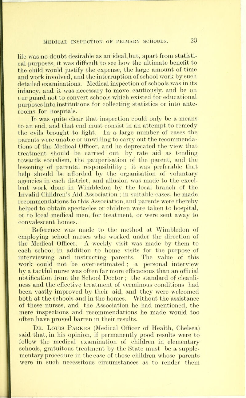 life was no doubt desirable as an ideal, but, apart from statisti- cal purposes, it was difficult to see how the ultimate benefit to the child would justify the expense, the large amount of time and work involved, and the interruption of school work by such detailed examinations. Medical inspection of schools was in its infancy, and it was necessary to move cautiously, and be on cur guard not to convert schools which existed for educational purposes into institutions for collecting statistics or into ante- rooms for hospitals. It was quite clear that inspection could only be a means to an end, and that end must consist in an attempt to remedy the evils brought to light. In a large number of cases the parents were unable or unwilling to carry out the recommenda- tions of the Medical Officer, and he deprecated the view that treatment should be carried out by rate aid as tending towards socialism, the pauperisation of the parent, and the lessening of parental responsibility ; it was preferable that help should be afforded by the organisation of voluntary agencies in each district, and allusion was made to the excel- lent work clone in Wimbledon by the local branch of the Invalid Children’s Aid Association ; in suitable cases, lie made recommendations to this Association, and parents were thereby helped to obtain spectacles or children were taken to hospital, or to local medical men, for treatment, or were sent away to convalescent homes. Reference was made to the method at Wimbledon of employing school nurses who worked under the direction of the Medical Officer. A weekly visit was made by them to each school, in addition to home visits for the purpose of interviewing and instructing parents. The value of this work could not be over-estimated; a personal interview by a tactful nurse was often far more efficacious than an official notification from the School Doctor ; the standard of cleanli- ness and the effective treatment of verminous conditions had been vastly improved by their aid, and they were welcomed both at the schools and in the homes. Without the assistance of these nurses, and the Association he had mentioned, the mere inspections and recommendations he made would too often have proved barren in their results. Dr. Louis Parkes (Medical Officer of Health, Chelsea) said that, in his opinion, if permanently good results were to follow the medical examination of children in elementary schools, gratuitous treatment by the State must be a supple- mentary procedure in the case of those children whose parents were in such necessitous circumstances as to render them