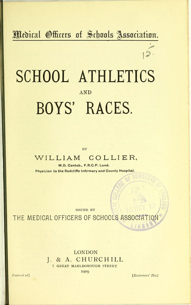 Ht^bkal 0f Scliflgls ^ssariatbtr. i?- SCHOOL ATHLETICS AND BOYS’ RACES. WILLIAM COLLIER, M.D. Cantab., F.R.C.P. Lond. Physician to the Radcliffe Infirmary and County Hospital. / ISSUED BY THE MEDICAL OFFICERS OF SCHOOLS ASSOCIATION LONDON J. & A. CHURCHILL 7 GREAT MARLBOROUGH STREET 1909 Entered ai~\ [Stationers' Hall